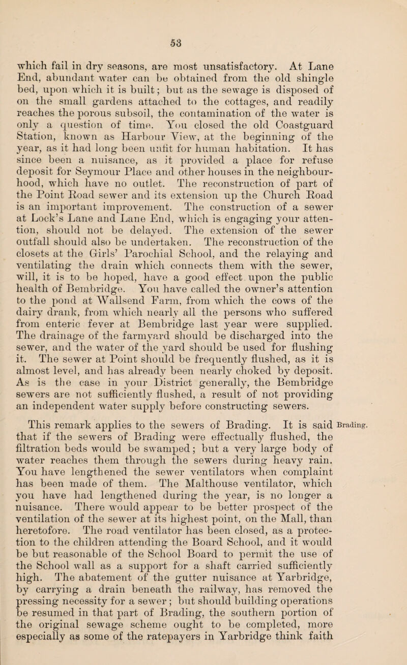 which fail in dry seasons, are most unsatisfactory. At Lane End, abundant water can be obtained from the old shingle bed, upon which it is built; but as the sewage is disposed of on the small gardens attached to the cottages, and readily reaches the porous subsoil, the contamination of the water is only a question of time. You closed the old Coastguard Station, known as Harbour View, at the beginning of the year, as it had long been unfit for human habitation. It has since been a nuisance, as it provided a place for refuse deposit for Seymour Place and other houses in the neighbour¬ hood, which have no outlet. The reconstruction of part of the Point Poad sewer and its extension up the Church Road is an important improvement. The construction of a sewer at Lock’s Lane and Lane End, which is engaging your atten¬ tion, should not be delayed. The extension of the sewer outfall should also be undertaken. The reconstruction of the closets at the Girls’ Parochial School, and the relaying and ventilating the drain which connects them with the sewer, will, it is to be hoped, have a good effect upon the public health of Bembridge. You have called the owner’s attention to the pond at Wallsend Farm, from which the cows of the dairy drank, from which nearly all the persons who suffered from enteric fever at Bembridge last year were supplied. The drainage of the farmyard should be discharged into the sewer, and the water of the yard should be used for flushing it. The sewer at Point should be frequently flushed, as it is almost level, and has already been nearly choked by deposit. As is the case in your District generally, the Bembridge sewers are not sufficiently flushed, a result of not providing an independent water supply before constructing sewers. This remark applies to the sewers of Brading. It is said trading, that if the sewers of Brading were effectually flushed, the filtration beds would be swamped; but a very large body of water reaches them through the sewers during heavy rain. You have lengthened the sewer ventilators when complaint has been made of them. The Malthouse ventilator, which you have had lengthened during the year, is no longer a nuisance. There would appear to be better prospect of the ventilation of the sewer at its highest point, on the Mall, than heretofore. The road ventilator has been closed, as a protec¬ tion to the children attending the Board School, and it would be but reasonable of the School Board to permit the use of the School wall as a support for a shaft carried sufficiently high. The abatement of the gutter nuisance at Yarbridge, by carrying a drain beneath the railway, has removed the pressing necessity for a sewer ; but should building operations be resumed in that part of Brading, the southern portion of the original sewage scheme ought to be completed, more especially as some of the ratepayers in Yarbridge think faith