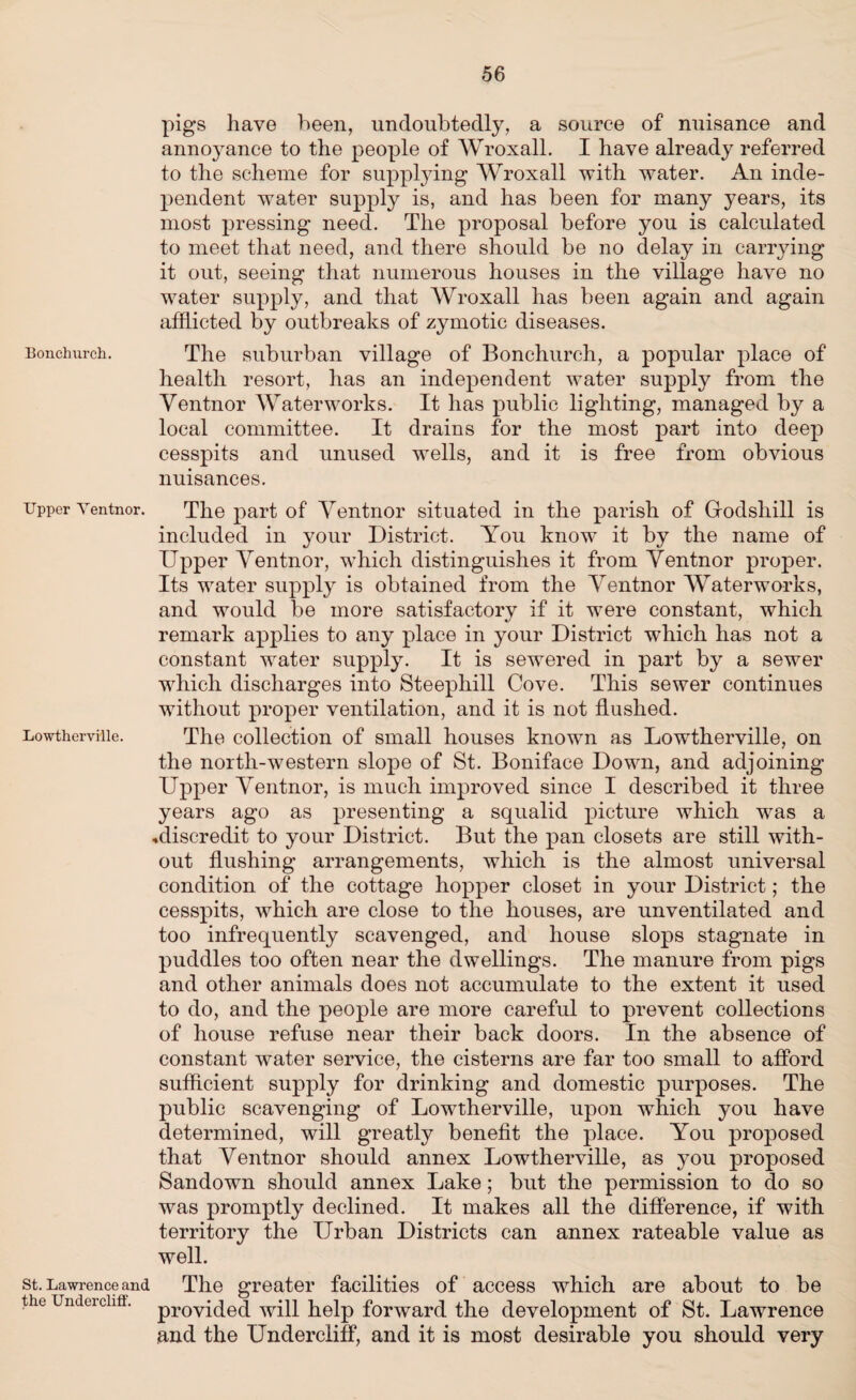 Bonchurch. Upper Ventnor. Lowtherville. St. Lawrence and the Undercliff. pigs have been, undoubtedly, a source of nuisance and annoyance to the people of Wroxall. I have already referred to the scheme for supplying Wroxall with water. An inde¬ pendent water supply is, and has been for many years, its most pressing need. The proposal before you is calculated to meet that need, and there should be no delay in carrying it out, seeing that numerous houses in the village have no water supply, and that Wroxall has been again and again afflicted by outbreaks of zymotic diseases. The suburban village of Bonchurch, a popular place of health resort, has an independent water supply from the Ventnor Waterworks. It has public lighting, managed by a local committee. It drains for the most part into deep cesspits and unused wells, and it is free from obvious nuisances. The part of Ventnor situated in the parish of Gfodsliill is included in your District. You know it by the name of Upper Ventnor, which distinguishes it from Ventnor proper. Its water supply is obtained from the Ventnor Waterworks, and would be more satisfactorv if it were constant, which remark applies to any place in your District which has not a constant water supply. It is sewered in part by a sewer which discharges into Steephill Cove. This sewer continues without proper ventilation, and it is not flushed. The collection of small houses known as Lowtherville, on the north-western slope of St. Boniface Down, and adjoining Upper Ventnor, is much improved since I described it three years ago as presenting a squalid picture which was a .discredit to your District. But the pan closets are still with¬ out flushing arrangements, which is the almost universal condition of the cottage hopper closet in your District; the cesspits, Avhich are close to the houses, are unventilated and too infrequently scavenged, and house slops stagnate in puddles too often near the dwellings. The manure from pigs and other animals does not accumulate to the extent it used to do, and the people are more careful to prevent collections of house refuse near their back doors. In the absence of constant water service, the cisterns are far too small to afford sufficient supply for drinking and domestic purposes. The public scavenging of Lowtherville, upon which you have determined, will greatly benefit the place. You proposed that Ventnor should annex Lowtherville, as you proposed Sandown should annex Lake; but the permission to do so was promptly declined. It makes all the difference, if with territory the Urban Districts can annex rateable value as well. The greater facilities of access which are about to be provided will help forward the development of St. Lawrence and the Undercliff, and it is most desirable you should very