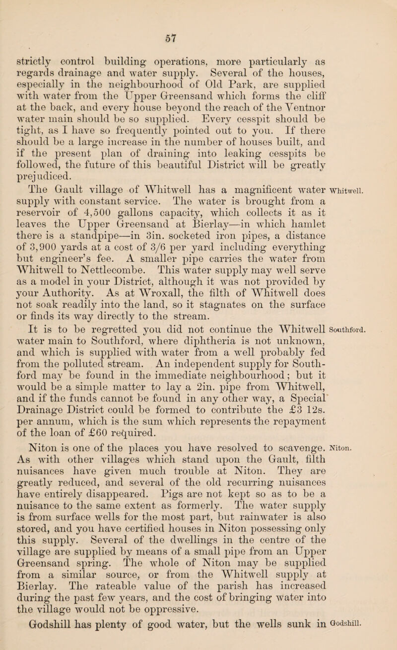 strictly control building operations, more particularly as regards drainage and water supply. Several of the houses, especially in the neighbourhood of Old Park, are supplied with water from the Upper Greensand which forms the cliff at the back, and every house beyond the reach of the Yentnor water main should be so supplied. Every cesspit should be tight, as I have so frequently pointed out to you. If there should be a large increase in the number of houses built, and if the present plan of draining into leaking cesspits be followed, the future of this beautiful District will be greatly prejudiced. The Gault village of Wliitwell has a magnificent water whitweii. supply with constant service. The water is brought from a reservoir of 4,500 gallons capacity, which collects it as it leaves the Upper Greensand at Bierlay—in which hamlet there is a standpipe—in Sin. socketed iron pipes, a distance of 3,900 yards at a cost of 3/6 per yard including everything but engineer’s fee. A smaller pipe carries the water from Whitweii to Nettlecombe. This water supply may well serve as a model in your District, although it was not provided by your Authority. As at Wroxall, the filth of Whitweii does not soak readily into the land, so it stagnates on the surface or finds its way directly to the stream. It is to be regretted you did not continue the Whitweii Southford. water main to Southford, where diphtheria is not unknown, and which is supplied with water from a well probably fed from the polluted stream. An independent supply for South¬ ford may be found in the immediate neighbourhood; but it would be a simple matter to lay a 2in. pipe from Whitweii, and if the funds cannot be found in any other way, a Special' Drainage District could be formed to contribute the £3 12s. per annum, which is the sum which represents the repayment of the loan of £60 required. Niton is one of the places you have resolved to scavenge. Niton. As with other villages which stand upon the Gault, filth nuisances have given much trouble at Niton. They are greatly reduced, and several of the old recurring nuisances have entirely disappeared. Pigs are not kept so as to be a nuisance to the same extent as formerly. The water supply is from surface wells for the most part, but rainwater is also stored, and you have certified houses in Niton possessing only this supply. Several of the dwellings in the centre of the village are supplied by means of a small pipe from an Upper Greensand spring. The whole of Niton may be supplied from a similar source, or from the Whitweii supply at Bierlay. The rateable value of the parish has increased during the past few years, and the cost of bringing water into the village would not be oppressive. Godshill has plenty of good water, but the wells sunk in GodsMii.