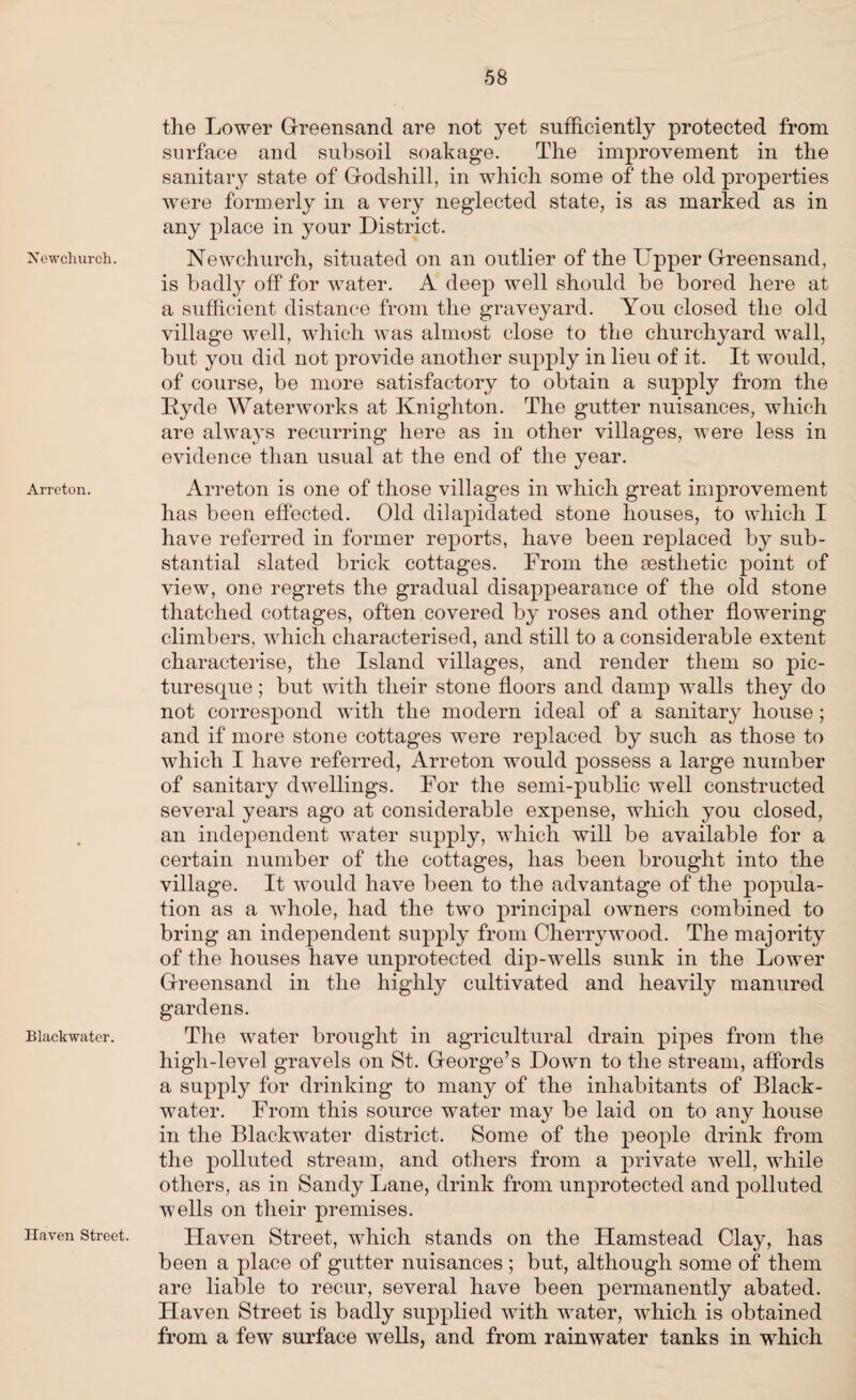 Xewchurch. Arreton. Blackwater. Haven Street. the Lower Greensand are not yet sufficiently protected from surface and subsoil soakage. The improvement in the sanitary state of Godshill, in which some of the old properties were formerly in a very neglected state, is as marked as in any place in your District. Newchurch, situated on an outlier of the Upper Greensand, is badly off for water. A deep well should be bored here at a sufficient distance from the graveyard. You closed the old village well, which was almost close to the churchyard wall, but you did not provide another supply in lieu of it. It would, of course, be more satisfactory to obtain a supply from the Hyde Waterworks at Knighton. The gutter nuisances, which are always recurring here as in other villages, were less in evidence than usual at the end of the year. Arreton is one of those villages in which great improvement has been effected. Old dilapidated stone houses, to which I have referred in former reports, have been replaced by sub¬ stantial slated brick cottages. From the aesthetic point of view, one regrets the gradual disappearance of the old stone thatched cottages, often covered by roses and other flowering climbers, which characterised, and still to a considerable extent characterise, the Island villages, and render them so pic¬ turesque ; but with their stone floors and damp walls they do not correspond with the modern ideal of a sanitary house ; and if more stone cottages were replaced by such as those to which I have referred, Arreton would possess a large number of sanitary dwellings. For the semi-public well constructed several years ago at considerable expense, which you closed, an independent water supply, which will be available for a certain number of the cottages, has been brought into the village. It would have been to the advantage of the popula¬ tion as a whole, had the two principal owners combined to bring an independent supply from Cherrywood. The majority of the houses have unprotected dip-wells sunk in the Lower Greensand in the highly cultivated and heavily manured gardens. The water brought in agricultural drain pipes from the high-level gravels on St. George’s Down to the stream, affords a supply for drinking to many of the inhabitants of Black- water. From this source water may be laid on to any house in the Blackwater district. Some of the people drink from the polluted stream, and others from a private well, while others, as in Sandy Lane, drink from unprotected and polluted wells on their premises. Haven Street, which stands on the Hamstead Clay, has been a place of gutter nuisances ; but, although some of them are liable to recur, several have been permanently abated. Haven Street is badly supplied with water, which is obtained from a few surface wells, and from rainwater tanks in which