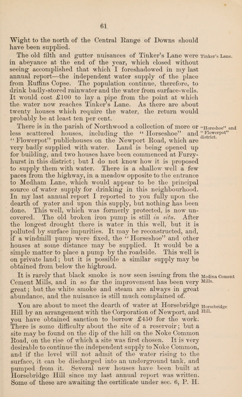 Wiglit to the north of the Central Range of Downs should have been supplied. The old filth and gutter nuisances of Tinker’s Lane were Tinker’s Lane, in abeyance at the end of the year, which closed without seeing accomplished that which I foreshadowed in my last annual report—the independent water supply of the place from Ruffins Copse. The population continue, therefore, to drink badly-stored rainwater and the water from surface-wells. It would cost £100 to lay a pipe from the point at which the water now reaches Tinker’s Lane. As there are about twenty houses which require the water, the return would probably be at least ten per cent. There is in the parish of Northwood a collection of more or “Horeshoe” and less scattered houses, including the “ Horseshoe” and ^^erpot” “Flowerpot” publichouses on the Newport Road, which are very badly supplied with water. Land is being opened up for building, and two houses have been commenced at Furzy- hurst in this district; but I do not know how it is proposed to supply them with water. There is a shallow well a few paces from the highway, in a meadow opposite to the entrance to Medham Lane, which would appear to be the principal source of water supply for drinking in this neighbourhood. In my last annual report I reported to you fully upon the dearth of water and upon this supply, but nothing has been done. This well, which was formerly protected, is now un¬ covered. The old broken iron pump is still in situ. After the longest drought there is wTater in this well, but it is polluted by surface impurities. It may be reconstructed, and, if a windmill pump were fixed, the “Horseshoe” and other houses at some distance may be supplied. It would be a simple matter to place a pump by the roadside. This well is on private land; but it is possible a similar supply may be obtained from below the highroad. It is rarely that black smoke is now seen issuing from the Medina Cement Cement Mills, and in so far the improvement has been very Mills- great; but the white smoke and steam are always in great abundance, and the nuisance is still much complained of. You are about to meet the dearth of water at Horsebridge Horsebridge Hill by an arrangement with the Corporation of Newport, and IIilL you have obtained sanction to borrow £450 for the work. There is some difficulty about the site of a reservoir; but a site may be found on the dip of the hill on the Noke Common Road, on the rise of which a site was first chosen. It is very desirable to continue the independent supply to Noke Common, and if the level will not admit of the water rising to the surface, it can be discharged into an underground tank, and pumped from it. Several new houses have been built at Horsebridge Hill since my last annual report was written. Some of these are awaiting the certificate under sec. 6, P. H.