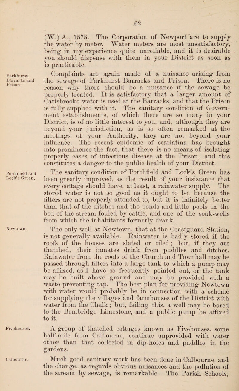 Parkhurst Barracks and Prison. Porchfield and Lock’s Green. Newtown. Fivehouses. Calbourne. (W.) A., 1878. The Corporation of Newport are to supply the water by meter. Water meters are most unsatisfactory, being in my experience quite unreliable, and it is desirable you should dispense with them in your District as soon as is practicable. Complaints are again made of a nuisance arising from the sewage of Parkhurst Barracks and Prison. There is no reason why there should be a nuisance if the sewage be properly treated. It is satisfactory that a larger amount of Carisbrooke water is used at the Barracks, and that the Prison is fully supplied with it. The sanitary condition of Govern¬ ment establishments, of which there are so many in your District, is of no little interest to you, and, although they are beyond your jurisdiction, as is so often remarked at the meetings of your Authority, they are not beyond your influence. The recent epidemic of scarlatina has brought into prominence the fact, that there is no means of isolating properly cases of infectious disease at the Prison, and this constitutes a danger to the public health of your District. The sanitary condition of Porchfield and Lock’s Green has been greatly improved, as the result of your insistance that every cottage should have, at least, a rainwater supply. The stored water is not so good as it ought to be, because the filters are not properly attended to, but it is infinitely better than that of the ditches and the ponds and little pools in the bed of the stream fouled by cattle, and one of the soak-wells from which the inhabitants formerly drank. The only well at Newtown, that at the Coastguard Station, is not generally available. Rainwater is badly stored if the roofs of the houses are slated or tiled; but, if they are thatched, their inmates drink from puddles and ditches. Rainwater from the roofs of the Church and Townhall may be passed through filters into a large tank to which a pump may be affixed, as I have so frequently pointed out, or the tank may be built above ground and may be provided with a waste-preventing tap. The best plan for providing Newtown with water would probably be in connection with a scheme for supplying the villages and farmhouses of the District with water from the Chalk; but, failing this, a well may be bored to the Bembridge Limestone, and a public pump be affixed to it. A group of thatched cottages known as Fivehouses, some half-mile from Calbourne, continue unprovided with water other than that collected in dip-holes and puddles in the gardens. Much good sanitary work has been done in Calbourne, and the change, as regards obvious nuisances and the pollution of the stream by sewage, is remarkable. The Parish Schools,