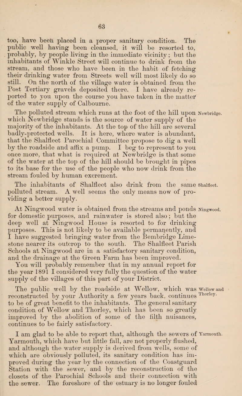 too, have been placed in a proper sanitary condition. The public well having been cleansed, it will be resorted to, . probably, by people living in the immediate vicinity; but the inhabitants of Winkle Street will continue to drink from the stream, and those who have been in the habit of fetching their drinking water from Streets well will most likely do so still. On the north of the village water is obtained from the Post Tertiary gravels deposited there. I have already re¬ ported to you upon the course you have taken in the matter of the water supply of Calbourne. The polluted stream which runs at the foot of the hill upon Newbridge, which Newbridge stands is the source of water supply of the majority of the inhabitants. At the top of the hill are several badly-protected wells. It is here, where water is abundant, that the Shalfleet Parochial Committee propose to dig a well by the roadside and affix a pump. I beg to represent to you once more, that what is required at Newbridge is that some of the water at the top of the hill should be brought in pipes to its base for the use of the people who now drink from the stream fouled by human excrement. The inhabitants of Shalfleet also drink from the same shalfleet. polluted stream. A well seems the only means now of pro¬ viding a better supply. At Ningwood water is obtained from the streams and ponds Ningwood. for domestic purposes, and rainwater is stored also ; but the deep well at Ningwood House is resorted to for drinking purposes. This is not likely to be available permanently, and I have suggested bringing water from the Bembridge Lime¬ stone nearer its outcrop to the south. The Shalfleet Parish Schools at Ningwood are in a satisfactory sanitary condition, and the drainage at the Green Farm has been improved. You will probably remember that in my annual report for the year 1891 I considered very fully the question of the water supply of the villages of this part of your District. The public well by the roadside at Wellow, which was Weiiow and reconstructed by your Authority a few years back, continues lhorleY to be of great benefit to the inhabitants. The general sanitary condition of Wellow and Thorley, which has been so greatly improved by the abolition of some of the filth nuisances, continues to be fairly satisfactory. I am glad to be able to report that, although the sewers of Yarmouth. Yarmouth, which have but little fall, are not properly flushed, and although the water supply is derived from wells, some of which are obviously polluted, its sanitary condition has im¬ proved during the year by the connection of the Coastguard Station with the sewer, and by the reconstruction of the closets of the Parochial Schools and their connection with the sewer. The foreshore of the estuary is no longer fouled