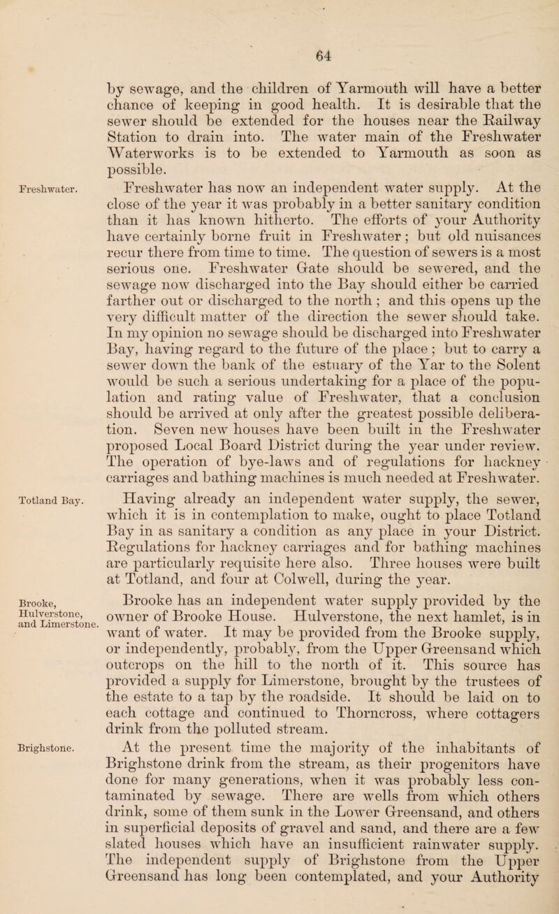 Freshwater. Totland Bay. Brooke, Hulverstone, and Limerstone. Brighstone. by sewage, and the children of Yarmouth will have a better chance of keeping in good health. It is desirable that the sewer should be extended for the houses near the Railway Station to drain into. The water main of the Freshwater Waterworks is to be extended to Yarmouth as soon as possible. Freshwater has now an independent water supply. At the close of the year it was probably in a better sanitary condition than it has known hitherto. The efforts of your Authority have certainly borne fruit in Freshwater ; but old nuisances recur there from time to time. The question of sewers is a most serious one. Freshwater Gate should be sewered, and the sewage now discharged into the Bay should either be carried farther out or discharged to the north; and this opens up the very difficult matter of the direction the sewer should take. In my opinion no sewage should be discharged into Freshwater Bay, having regard to the future of the place ; but to carry a sewer down the bank of the estuary of the \ar to the Solent would be such a serious undertaking for a place of the popu¬ lation and rating value of Freshwater, that a conclusion should be arrived at only after the greatest possible delibera¬ tion. Seven new houses have been built in the Freshwater proposed Local Board District during the year under review. The operation of bye-laws and of regulations for hackney carriages and bathing machines is much needed at Freshwater. Having already an independent water supply, the sewer, which it is in contemplation to make, ought to place Totland Bay in as sanitary a condition as any place in your District. Regulations for hackney carriages and for bathing machines are particularly requisite here also. Three houses were built at Totland, and four at Colwell, during the year. Brooke has an independent water supply provided by the owner of Brooke House. Hulverstone, the next hamlet, is in want of water. It may be provided from the Brooke supply, or independently, probably, from the Upper Greensand which outcrops on the hill to the north of it. This source has provided a supply for Limerstone, brought by the trustees of the estate to a tap by the roadside. It should be laid on to each cottage and continued to Thorncross, where cottagers drink from the polluted stream. At the present time the majority of the inhabitants of Brighstone drink from the stream, as their progenitors have done for many generations, when it was probably less con¬ taminated by sewage. There are wells from which others drink, some of them sunk in the Lower Greensand, and others in superficial deposits of gravel and sand, and there are a few slated houses which have an insufficient rainwater supply. The independent supply of Brighstone from the Upper Greensand has long been contemplated, and your Authority