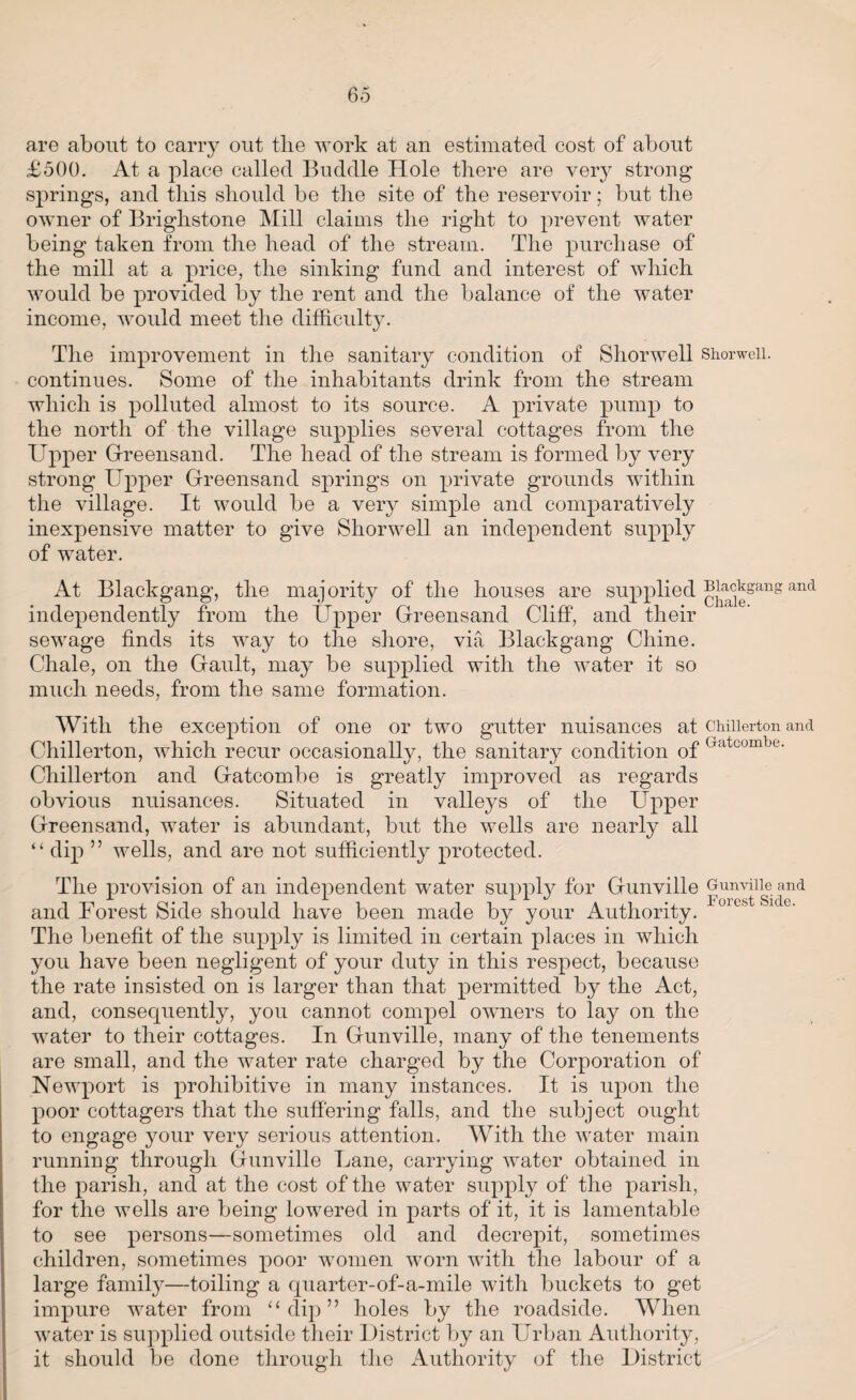 are about to carry out the work at an estimated cost of about £500. At a place called Buddie Hole there are very strong springs, and this should be the site of the reservoir; but the owner of Brighstone Mill claims the right to prevent water being taken from the head of the stream. The purchase of the mill at a price, the sinking fund and interest of which would be provided by the rent and the balance of the water income, would meet the difficulty. The improvement in the sanitary condition of Shorwell Shorwell. continues. Some of the inhabitants drink from the stream which is polluted almost to its source. A private pump to the north of the village supplies several cottages from the Upper Greensand. The head of the stream is formed by very strong Upper Greensand springs on private grounds within the village. It would be a very simple and comparatively inexpensive matter to give Shorwell an independent supply of water. At Blackgang, the majority of the houses are supplied [{]1ialc]1jsans and independently from the Upper Greensand Cliff, and their sewage finds its way to the shore, via Blackgang Chine. Chale, on the Gault, may be supplied with the water it so much needs, from the same formation. With the exception of one or two gutter nuisances at Chiiierton and X Cy ^ i l Chiiierton, which recur occasionally, the sanitary condition of 7‘1 com e‘ Chiiierton and Gatcombe is greatly improved as regards obvious nuisances. Situated in valleys of the Upper Greensand, water is abundant, but the wells are nearly all “ dip ” wells, and are not sufficiently protected. The provision of an independent water supply for Gunville Gunville and i jl * Forest Side and Forest Side should have been made by your Authority. The benefit of the supply is limited in certain places in which you have been negligent of your duty in this respect, because the rate insisted on is larger than that permitted by the Act, and, consequently, you cannot compel owners to lay on the water to their cottages. In Gunville, many of the tenements are small, and the water rate charged by the Corporation of Newport is prohibitive in many instances. It is upon the poor cottagers that the suffering falls, and the subject ought to engage your very serious attention. With the water main running through Gunville Lane, carrying water obtained in the parish, and at the cost of the water supply of the parish, for the wells are being lowered in parts of it, it is lamentable to see persons—sometimes old and decrepit, sometimes children, sometimes poor women worn with the labour of a large family—toiling a quarter-of-a-mile with buckets to get impure water from “ dip ” holes by the roadside. When water is supplied outside their District by an Urban Authority, it should be done through the Authority of the District