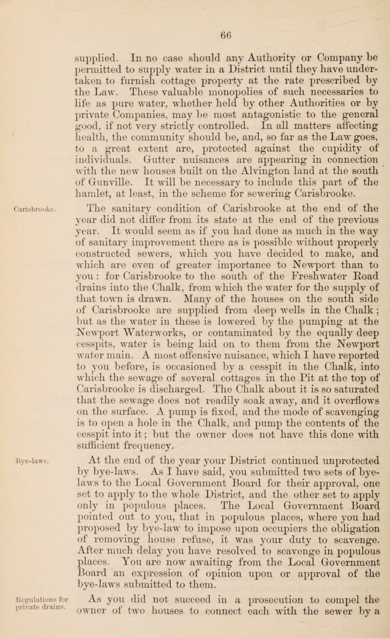Carisbrooke. ■Bye-laws. Regulations for private drains. supplied. In no case should any Authority or Company be permitted to supply water in a District until they have under¬ taken to furnish cottage property at the rate prescribed by the Law. These valuable monopolies of such necessaries to life as pure water, whether held by other Authorities or by private Companies, may he most antagonistic to the general good, if not very strictly controlled. In all matters affecting health, the community should be, and, so far as the Law goes, to a great extent are, protected against the cupidity of individuals. Gutter nuisances are appearing in connection with the new houses built on the Alvington land at the south of Gunville. It will be necessary to include this part of the hamlet, at least, in the scheme for sewering Carisbrooke. The sanitary condition of Carisbrooke at the end of the year did not differ from its state at the end of the previous year. It would seem as if you had done as much in the way of sanitary improvement there as is possible without properly constructed sewers, which you have decided to make, and which are even of greater importance to Newport than to you : for Carisbrooke to the south of the Freshwater Load drains into the Chalk, from which the water for the supply of that town is drawn. Many of the houses on the south side of Carisbrooke are supplied from deep wells in the Chalk ; but as the water in these is lowered by the pumping at the Newport Waterworks, or contaminated by the equally deep cesspits, water is being laid on to them from the Newport water main. A most offensive nuisance, which I have reported to you before, is occasioned by a cesspit in the Chalk, into which the sewage of several cottages in the Pit at the top of Carisbrooke is discharged. The Chalk about it is so saturated that the sewage does not readily soak away, and it overflows on the surface. A pump is fixed, and the mode of scavenging is to open a hole in the Chalk, and pump the contents of the cesspit into it; but the owner does not have this done with sufficient frequency. At the end of the year your District continued unprotected by bye-laws. As I have said, you submitted two sets of bye¬ laws to the Local Government Board for their approval, one set to apply to the whole District, and the other set to apply only in populous places. The Local Government Board pointed out to you, that in populous places, where you had proposed by bye-law to impose upon occupiers the obligation of removing house refuse, it was your duty to scavenge. After much delay you have resolved to scavenge in populous places. \rou are now awaiting from the Local Government Board an expression of opinion upon or approval of the bye-laws submitted to them. As you did not succeed in a prosecution to compel the owner of two houses to connect each with the sewer by a