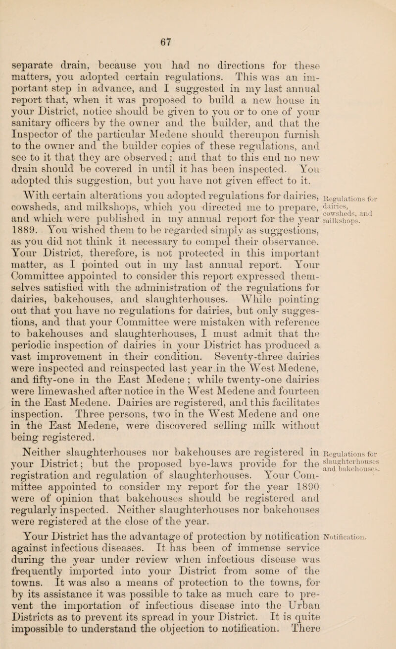 separate drain, because you had no directions for these matters, you adopted certain regulations. This was an im¬ portant step in advance, and I suggested in my last annual report that, when it was proposed to build a new house in your District, notice should be given to you or to one of your sanitary officers by the owner and the builder, and that the Inspector of the particular Medene should thereupon furnish to the owner and the builder copies of these regulations, and see to it that they are observed; and that to this end no new drain should be covered in until it has been inspected. You adopted this suggestion, but you have not given effect to it. With certain alterations you adopted regulations for dairies, Regulations for cowsheds, and milksliops, which you directed me to prepare, ^airi^s,i 1 and which were published in my annual report for the year miikshops. 1889. You wished them to be regarded simply as suggestions, as you did not think it necessary to compel their observance. Your District, therefore, is not protected in this important matter, as I pointed out in my last annual report. Your Committee appointed to consider this report expressed them¬ selves satisfied with the administration of the regulations for dairies, bakehouses, and slaughterhouses. AVhile pointing out that you have no regulations for dairies, but only sugges¬ tions, and that your Committee were mistaken with reference to bakehouses and slaughterhouses, I must admit that the periodic inspection of dairies in your District has produced a vast improvement in their condition. Seventy-three dairies were inspected and reinspected last year in the West Medene, and fifty-one in the East Medene ; while twenty-one dairies were limewashed after notice in the West Medene and fourteen in the East Medene. Dairies are registered, and this facilitates inspection. Three persons, two in the West Medene and one in the East Medene, were discovered selling milk without being registered. Neither slaughterhouses nor bakehouses are registered in Regulations for your District; but the proposed bye-laws provide for the slaV‘?hb1'lhouses %/ / r i j i an cl bEiKGiionsGS. registration and regulation of slaughterhouses. Your Com¬ mittee appointed to consider my report for the year 1890 were of opinion that bakehouses should be registered and regularly inspected. Neither slaughterhouses nor bakehouses were registered at the close of the year. Your District has the advantage of protection by notification Notification, against infectious diseases. It has been of immense service during the year under review when infectious disease was frecjuently imported into your District from some of the towns. It was also a means of protection to the towns, for by its assistance it was possible to take as much care to pre¬ vent the importation of infectious disease into the Urban Districts as to prevent its spread in your District. It is quite impossible to understand the objection to notification. There