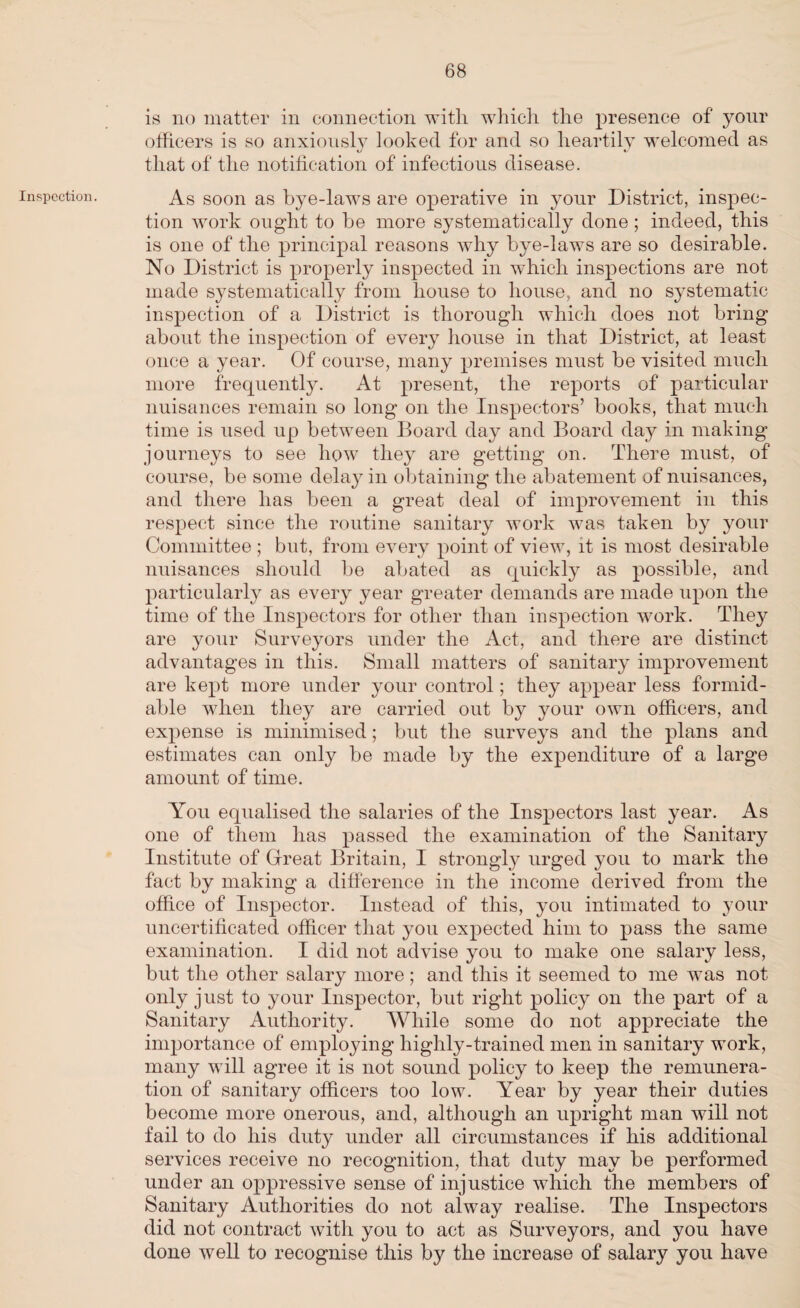 Inspection. is no matter in connection witli which the presence of your officers is so anxiously looked for and so heartily welcomed as that of the notification of infectious disease. As soon as bye-laws are operative in your District, inspec¬ tion work ought to be more systematically done ; indeed, this is one of the principal reasons why bye-laws are so desirable. No District is properly inspected in which inspections are not made systematically from house to house, and no systematic inspection of a District is thorough which does not bring about the inspection of every house in that District, at least once a year. Of course, many premises must be visited much more frequently. At present, the reports of particular nuisances remain so long on the Inspectors’ books, that much time is used up between Board day and Board day in making journeys to see how they are getting on. There must, of course, be some delay in obtaining the abatement of nuisances, and there has been a great deal of improvement in this respect since the routine sanitary work was taken by your Committee ; but, from every point of view, it is most desirable nuisances should be abated as quickly as possible, and particularly as every year greater demands are made upon the time of the Inspectors for other than inspection work. They are your Surveyors under the Act, and there are distinct advantages in this. Small matters of sanitary improvement are kept more under your control; they appear less formid¬ able when they are carried out by your own officers, and expense is minimised; but the surveys and the plans and estimates can only be made by the expenditure of a large amount of time. You equalised the salaries of the Inspectors last year. As one of them has passed the examination of the Sanitary Institute of Great Britain, I strongly urged you to mark the fact by making a difference in the income derived from the office of Inspector. Instead of this, you intimated to your uncertificated officer that you expected him to pass the same examination. I did not advise you to make one salary less, but the other salary more; and this it seemed to me was not only just to your Inspector, but right policy on the part of a Sanitary Authority. While some do not appreciate the importance of employing highly-trained men in sanitary work, many will agree it is not sound policy to keep the remunera¬ tion of sanitary officers too low. Year by year their duties become more onerous, and, although an upright man will not fail to do his duty under all circumstances if his additional services receive no recognition, that duty may be performed under an oppressive sense of injustice which the members of Sanitary Authorities do not alway realise. The Inspectors did not contract with you to act as Surveyors, and you have done well to recognise this by the increase of salary you have