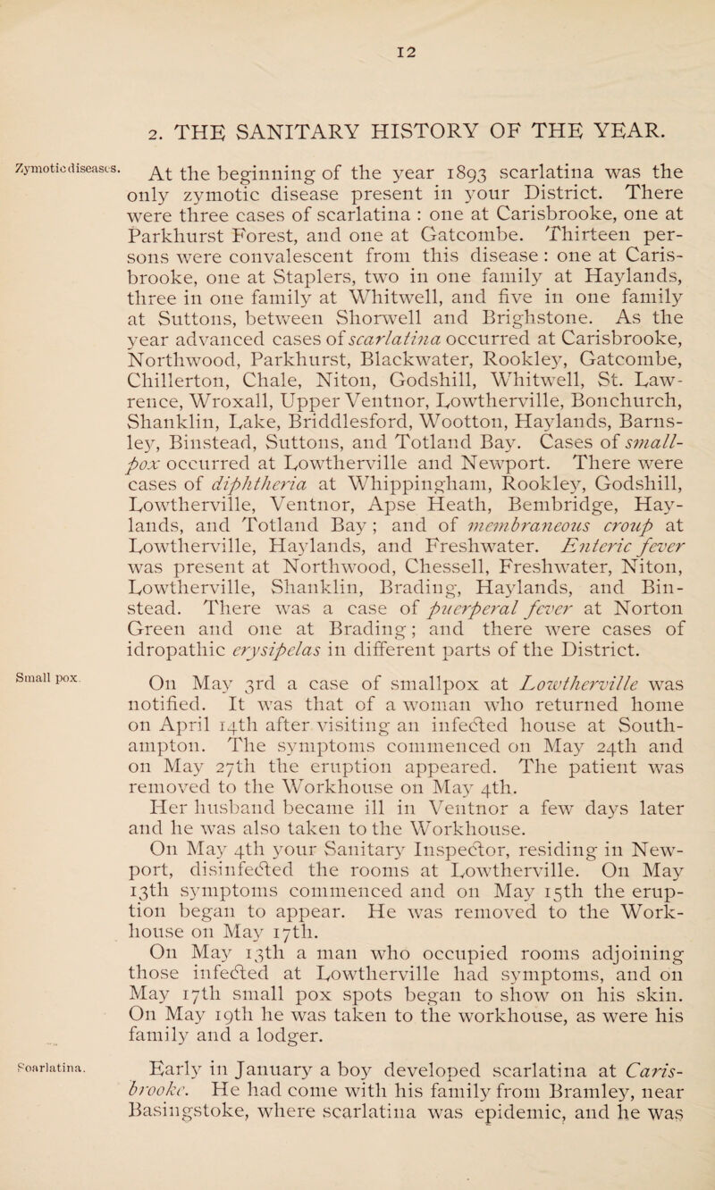 Zymotic diseases. Small pox Scarlatina. 2. THE SANITARY HISTORY OF THE YEAR. At the beginning of the year 1893 scarlatina was the only zymotic disease present in your District. There were three cases of scarlatina : one at Carisbrooke, one at Parkhurst Forest, and one at Gatcombe. Thirteen per¬ sons were convalescent from this disease : one at Caris¬ brooke, one at Staplers, two in one family at Haylands, three in one family at Whitwell, and five in one family at Suttons, between Shorwell and Brighstone. As the year advanced cases of scarlatma occurred at Carisbrooke, Northwood, Parkhurst, Blackwater, Rookley, Gatcombe, Chillerton, Chale, Niton, Godshill, Whitwell, St. Law¬ rence, Wroxall, Upper Ventnor, Lowtherville, Bonchurch, Shanklin, Lake, Briddlesford, Wootton, Haylands, Barns¬ ley, Binstead, Suttons, and Totland Bay. Cases of small¬ pox occurred at Lowtherville and Newport. There were cases of diphtheria at Whippingham, Rookley, Godshill, Lowtherville, Ventnor, Apse Heath, Bembridge, Hay¬ lands, and Totland Bay ; and of membraneous croup at Lowtherville, Haylands, and Freshwater. Enteric fever was present at Northwood, Chessell, Freshwater, Niton, Lowtherville, Shanklin, Brading, Haylands, and Bin- stead. There was a ease of puerperal fever at Norton Green and one at Brading; and there were cases of idropathic erysipelas in different parts of the District. O11 May 3rd a case of smallpox at Lowtherville was notified. It was that of a woman who returned home on April 14th after visiting an infeCted house at South¬ ampton. The symptoms commenced on May 24th and on May 27th the eruption appeared. The patient was removed to the Workhouse on May 4th. Her husband became ill in Ventnor a few days later and he was also taken to the Workhouse. On May 4th your Sanitary Inspector, residing in New¬ port, disinfedted the rooms at Lowtherville. O11 May 13th symptoms commenced and on May 15th the erup¬ tion began to appear. He was removed to the Work- house 011 May 17th. O11 May 13th a man who occupied rooms adjoining those infedted at Lowtherville had symptoms, and on May 17th small pox spots began to show on his skin. On May 19th he was taken to the workhouse, as were his family and a lodger. Early in January a boy developed scarlatina at Caris¬ brooke. He had come with his family from Bramley, near Basingstoke, where scarlatina was epidemic, and he was