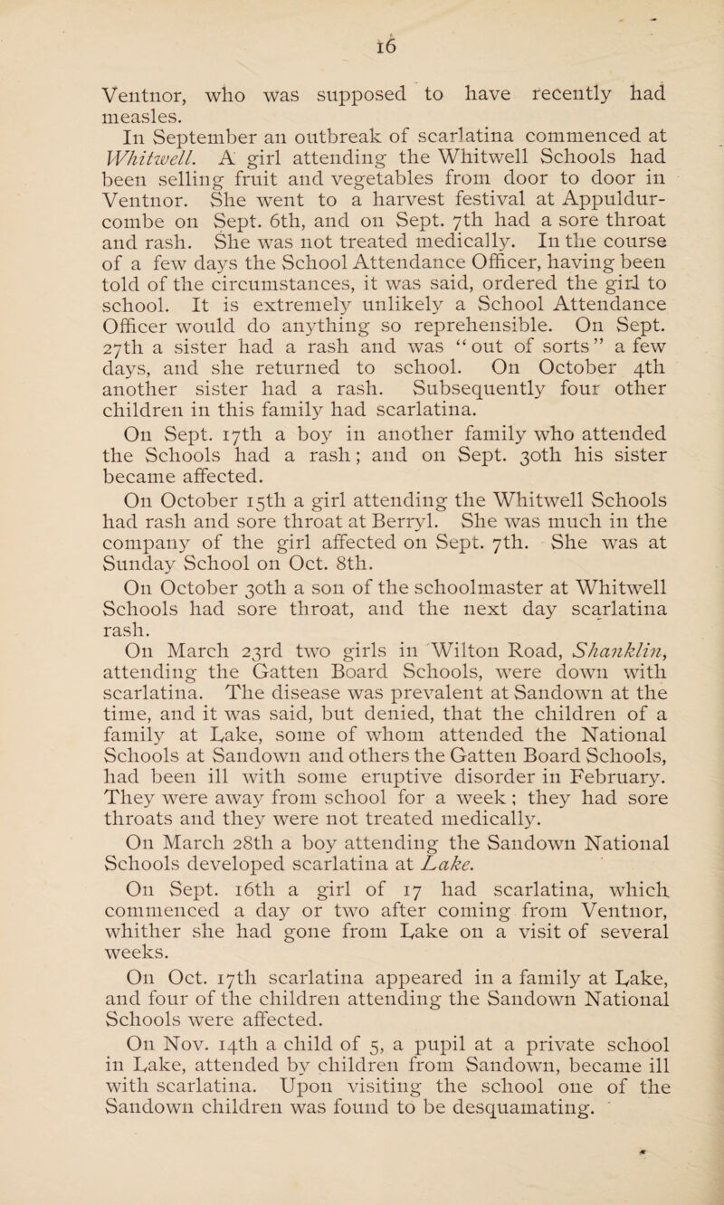 Ventnor, who was supposed to have recently had measles. In September an outbreak of scarlatina commenced at Whitwell. A girl attending the Whitwell Schools had been selling fruit and vegetables from door to door in Ventnor. She went to a harvest festival at Appuldur- combe on Sept. 6th, and on Sept. 7th had a sore throat and rash. She was not treated medically. I11 the course of a few days the School Attendance Officer, having been told of the circumstances, it was said, ordered the girl to school. It is extremely unlikely a School Attendance Officer would do anything so reprehensible. On Sept. 27th a sister had a rash and was “out of sorts” a few days, and she returned to school. On October 4th another sister had a rash. Subsequently four other children in this family had scarlatina. On Sept. 17th a boy in another family who attended the Schools had a rash; and on Sept. 30th his sister became affected. On October 15th a girl attending the Whitwell Schools had rash and sore throat at Berryl. She was much in the company of the girl affected on Sept. 7th. She was at Sunday School on Oct. 8th. On October 30th a son of the schoolmaster at Whitwell Schools had sore throat, and the next day scarlatina rash. On March 23rd two girls in Wilton Road, Shanklm, attending the Gatten Board Schools, were down with scarlatina. The disease was prevalent at Sandown at the time, and it was said, but denied, that the children of a family at Rake, some of whom attended the National Schools at Sandown and others the Gatten Board Schools, had been ill with some eruptive disorder in February. They were away from school for a week ; they had sore throats and they were not treated medically. On March 28th a boy attending the Sandown National Schools developed scarlatina at Lake. O11 Sept. 16th a girl of 17 had scarlatina, which commenced a day or two after coming from Ventnor, whither she had gone from Rake on a visit of several weeks. O11 Oct. 17th scarlatina appeared in a family at Rake, and four of the children attending the Sandown National Schools were affected. O11 Nov. 14th a child of 5, a pupil at a private school in Rake, attended by children from Sandown, became ill with scarlatina. Upon visiting the school one of the Sandown children was found to be desquamating.
