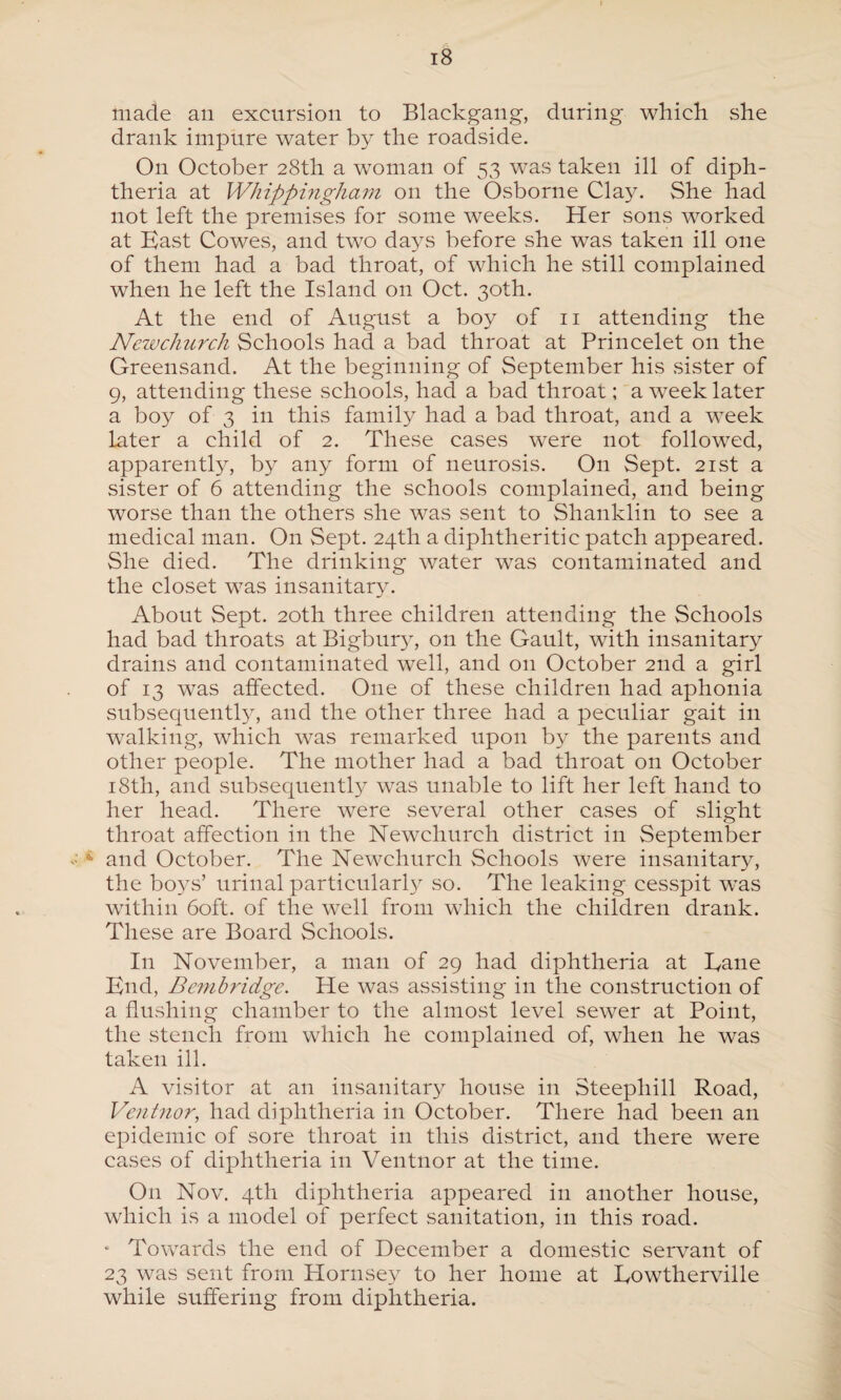 r 18 made an excursion to Blackgang, during which she drank impure water by the roadside. On October 28th a w7oman of 53 was taken ill of diph¬ theria at Whippingham on the Osborne Clay. She had not left the premises for some weeks. Her sons worked at East Cowes, and two days before she was taken ill one of them had a bad throat, of which he still complained when he left the Island on Oct. 30th. At the end of August a boy of 11 attending the Newchurch Schools had a bad throat at Princelet on the Greensand. At the beginning of September his sister of 9, attending these schools, had a bad throat; a week later a boy of 3 in this family had a bad throat, and a week later a child of 2. These cases were not followed, apparently, by any form of neurosis. O11 Sept. 21st a sister of 6 attending the schools complained, and being worse than the others she was sent to Shanklin to see a medical man. On Sept. 24th a diphtheritic patch appeared. She died. The drinking water was contaminated and the closet was insanitary. About Sept. 20th three children attending the Schools had bad throats at Bigbur}7, on the Gault, with insanitary drains and contaminated well, and on October 2nd a girl of 13 was affected. One of these children had aphonia subsequently, and the other three had a peculiar gait in walking, which was remarked upon by the parents and other people. The mother had a bad throat on October 18th, and subsequently was unable to lift her left hand to her head. There were several other cases of slight throat affection in the Newchurch district in September 4 and October. The Newchurch Schools were insanitary, the boys’ urinal particularly so. The leaking cesspit was within 60ft. of the well from which the children drank. These are Board Schools. In November, a man of 29 had diphtheria at Bane End, Bembridge. He was assisting in the construction of a flushing chamber to the almost level sewer at Point, the stench from which he complained of, when he was taken ill. A visitor at an insanitary house in Steephill Road, Ventnor, had diphtheria in October. There had been an epidemic of sore throat in this district, and there were cases of diphtheria in Ventnor at the time. O11 Nov. 4th diphtheria appeared in another house, which is a model of perfect sanitation, in this road. • Towards the end of December a domestic servant of 23 was sent from Hornsey to her home at Eowtherville while suffering from diphtheria.