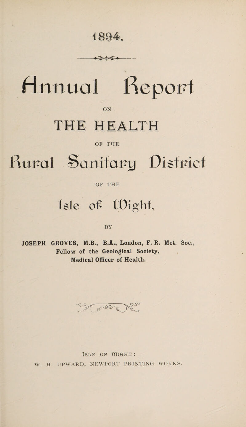 Annual Report ON THE HEALTH OF THE Rural Scmifatry District OF THE Isle oft tOighf, JOSEPH GROYES, M.B., R.A., London, F. R. Met. Soc., Fellow of the Geological Society, Medical Officer of Health. Isle of GSighw : W. H. UPWARD, NEWPORT PRINTING WORKS.