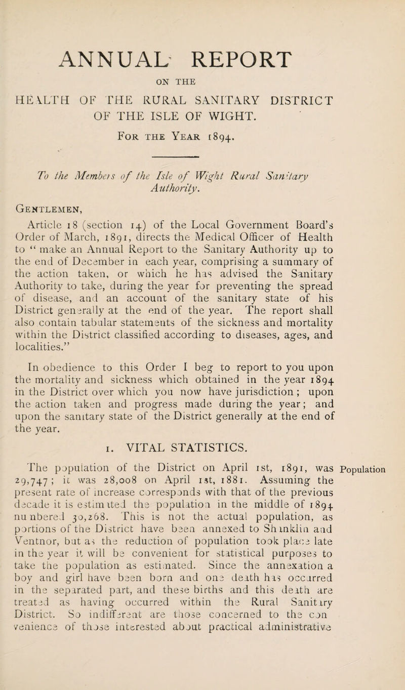 ON THE HEALTH OF THE RURAL SANITARY DISTRICT OF THE ISLE OF WIGHT. For the Year 1894. To the Members of the Isle of Wight Rural Sanitary Authority. Gentlemen, Article 18 (section 14) of the Local Government Board’s Order of March, 1891, directs the Medical Officer of Health to “ make an Annual Report to the Sanitary Authority up to the end of December in each year, comprising a summary of the action taken, or which he has advised the Sanitary Authority to take, during the year for preventing the spread of disease, and an account of the sanitary state of his District generally at the end of the year. The report shall also contain tabular statements of the sickness and mortality within the District classified according to diseases, ages, and localities.” In obedience to this Order I beg to report to you upon the mortality and sickness which obtained in the year 1894 in the District over which you now have jurisdiction ; upon the action taken and progress made during the year; and upon the sanitary state of the District generally at the end of the year. 1. VITAL STATISTICS. The population of the District on April 1st, 1891, was Population 29,747; it was 28,008 on April 1st, 1881. Assuming the present rate of increase corresponds with that of the previous decade it is estimited the population in the middle of 1894 nu nbered 30,268. This is not the actual population, as portions of the District have been annexed to Shmklm and Ventnor, but as the reduction of population took place late in the year it will be convenient for statistical purposes to take the population as estimated. Since the annexation a boy and girl have been born and one death has occurred in the separated part, and these births and this death are treated as having occurred within the Rural Sanitary District. So indifferent are those concerned to the con venience of those interested about practical administrative
