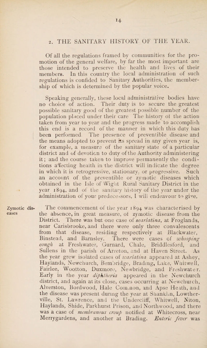 H Zymotic eases 2. THE SANITARY HISTORY OF THE YEAR. Of all the regulations framed by communities for the pro¬ motion of the general welfare, by far the most important are those intended to preserve the health and lives of their members. In this country the local administration of such regulations is confided to Sanitary Authorities, the member¬ ship of which is determined by the popular voice. Speaking generally, these local administrative bodies have no choice of action. Their duty is to secure the greatest possible sanitary good of the greatest possible number of the population placed under their care The history oi the action taken from year to year and the progress made to accomplish this end is a record of the manner in which this duty has been performed. The presence of preventible disease and the means adopted to prevent its spread in any given year is, for example, a measure of the sanitary state of a particular district and of devotion to duty of the Authority administering it; and the course taken to improve permanently the condi¬ tions affecting health in the district will indicate the degree in which it is retrogressive, stationary, or progressive. Such an account of the preventible or zymotic diseases which obtained in the Isle of Wight Rural Sanitary District in the year 1894, and of the sanitary history of the year under the administration of your predecessors, l will endeavour to give. dis- The commencement of the year 1894 was characterised by the absence, in great measure, of zymotic disease from the District. There was but one case of scarlatina, at Froglands, near Carisbrooke, and there were only three convalescents from that disease, residing respectively at Blackwater, Binstead, and Barnsley. There were cases of whooping cough at Freshwater, Gurnard, Chale, Briddlesford, and Sullens in the parish of Arreton, and at Haven Street. As the year grew isolated cases of scarlatina appeared at Ashey, Haylands, Newchurch, Bembridge, Brad mg, Lake, Whit we 11, Fairlee, Wootton, Duxmore, Newbridge, and Freshwater. Early in the year diphtheria appeared in the Newchurch district, and again at its close, cases occurring at Newchurch, Alverston, Bordwood, Hale Common, and Apse Heath, and the disease was present during the year at Shankhn, Lowther- ville, St. Lawrence, and the Undercliff, Whitwell, Niton, Haylands, Shide, Parkhurst Prison, and Northwood, and there was a case of membranous croup notified at Whitecross, near Merrygardens, and another at Brading. Enteric fever was