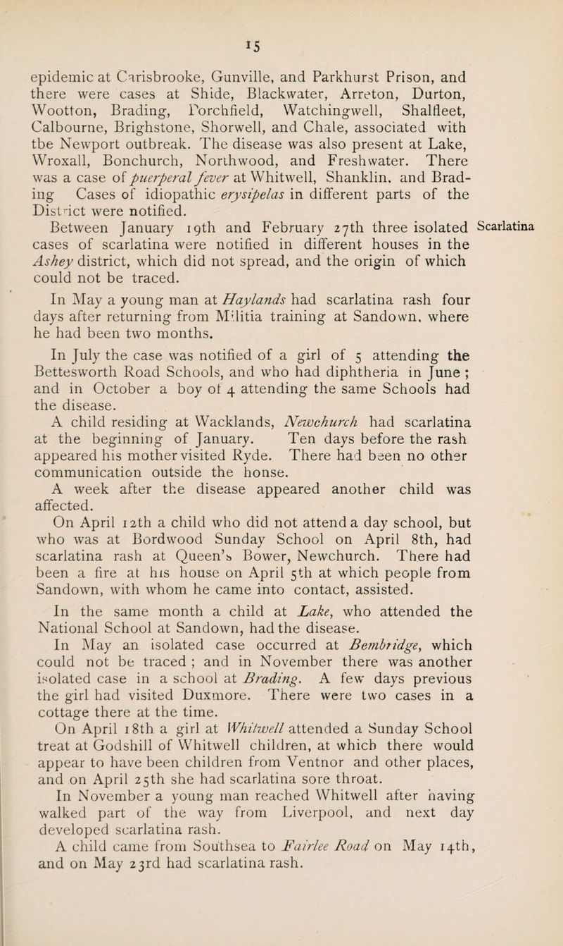 epidemic at Carisbrooke, Gunville, and Parkhurst Prison, and there were cases at Shide, Blackwater, Arreton, Durton, Wootton, Brading, Porchfield, Watchingwell, Shalfleet, Calbourne, Brighstone, Shorwell, and Chale, associated with tbe Newport outbreak. The disease was also present at Lake, Wroxall, Bonchurch, North wood, and Freshwater. There was a case of puerperal fever at Whitwell, Shanklin. and Brad- ing Cases of idiopathic erysipelas in different parts of the District were notified. Between January 19th and February 27th three isolated Scarlatina cases of scarlatina were notified in different houses in the Ashey district, which did not spread, and the origin of which could not be traced. In May a young man at Haylands had scarlatina rash four days after returning from Militia training at Sandown. where he had been two months. In July the case was notified of a girl of 5 attending the Bettesworth Road Schools, and who had diphtheria in June ; and in October a boy of 4 attending the same Schools had the disease. A child residing at Wacklands, Newchurch had scarlatina at the beginning of January. Ten days before the rash appeared his mother visited Ryde. There had been no other communication outside the honse. A week after the disease appeared another child was affected. On April 12th a child who did not attend a day school, but who was at Bordwood Sunday School on April 8th, had scarlatina rash at Queen’s Bower, Newchurch. There had been a fire at his house on April 5th at which people from Sandown, with whom he came into contact, assisted. In the same month a child at Lake, who attended the National School at Sandown, had the disease. In May an isolated case occurred at Bembridge, which could not be traced ; and in November there was another isolated case in a school at Brading. A few days previous the girl had visited Duxmore. There were two cases in a cottage there at the time. On April 18th a girl at Whitwell attended a Sunday School treat at Godshill of Whitwell children, at which there would appear to have been children from Ventnor and other places, and on April 25th she had scarlatina sore throat. In November a young man reached Whitwell after having walked part of the way from Liverpool, and next day developed scarlatina rash. A child came from Southsea to Fairlee Road on May 14th, and on May 23rd had scarlatina rash.
