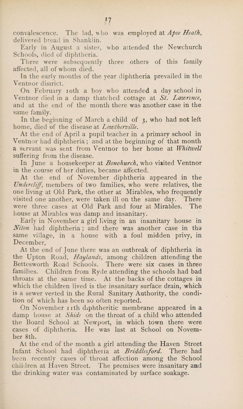 convalescence. The lad, v ho was employed at Apse Heath, delivered bread in Shanldin. Early in August a sister, who attended the Newchurch Schools, died of diphtheria. There were subsequently three others of this family affected, all of whom died. In the early months of the year diphtheria prevailed in the Ventnor district. On February ioth a bov who attended a day school in Ventnor died in a damp thatched cottage at St. Lawrence, and at the end of the month there was another case in the same family. In the beginning of March a child of 3, who had not left home, died of the disease at Lowtherville. At the end of April a pupil teacher in a primary school in Ventnor had diphtheria; and at the beginning of that month a servant was sent from Ventnor to her home at Whitwell suffering from the disease. In June a housekeeper at Bo?ichurch, who visited Ventnor in the course of her duties, became affected. At the end of November diphtheria appeared in the TJndtrcliffi members of two families, who were relatives, the one living at Old Park, the other at Mirables, who frequently visited one another, were taken ill on the same day. There were three cases at Old Park and four at Mirables. The house at Mirables was damp and insanitary. Early in November a girl living in an insanitary house in Niton had diphtheria; and there was another case in tha same village, in a house with a foul midden privy, in December, At the end of June there was an outbreak of diphtheria in the Upton Road, Hayla?ids, among children attending the Bettesworth Road Schools. There were six cases in three families. Children from Ryde attending the schools had bad throats at the same time. At the backs of the cottages in which the children lived is the insanitary surface drain, which is a sewer vested in the Rural Sanitary Authority, the condi¬ tion of which has been so often reported. On November 11th diphtheritic membrane appeared in a damp house at Shide on the throat of a child who attended the Board School at Newport, in which town there were cases of diphtheria. lie was last at School on Novem¬ ber 8th. At the end of the month a girl attending the Haven Street Infant School had diphtheiia at B riddles ford. There had been recently cases of throat affection among the School children at Haven Street. The premises were insanitary and the drinking water was contaminated by surface soakage.