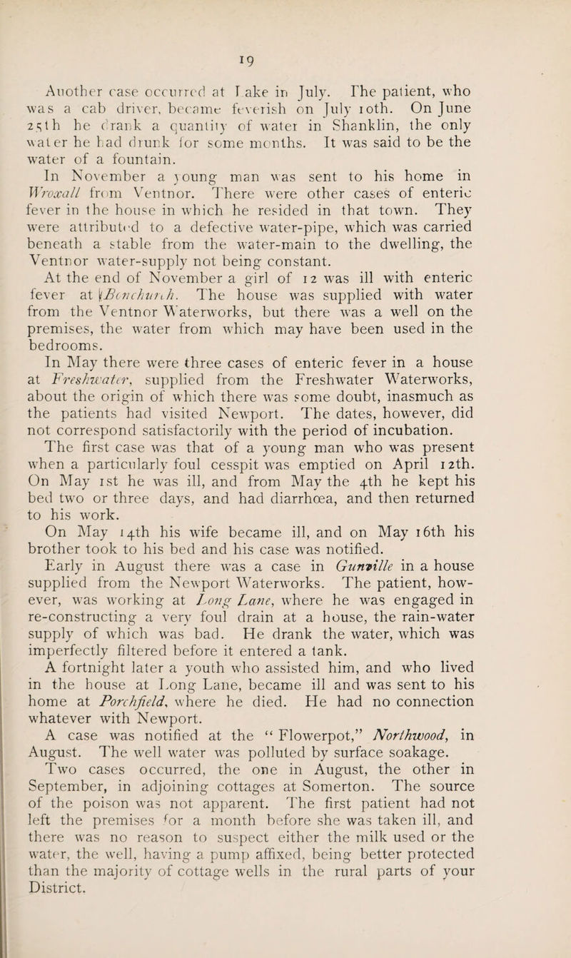 Another rase occurred at I ake in July. The palient, who was a cab driver, became feverish on July ioth. On June 2 s t h he c rank a quantity of water in Shank lin, the only water he had drunk lor some months. It was said to be the water of a fountain. In November a young man was sent to his home in Wroxall from Ventnor. There were other cases of enteric fever in the house in which he resided in that town. They were attributed to a defective water-pipe, which was carried beneath a stable from the water-main to the dwelling, the Ventnor water-supply not being constant. At the end of November a girl of 12 was ill with enteric fever at \Bcnchurih. The house was supplied with water from the Ventnor Waterworks, but there was a well on the premises, the water from which may have been used in the bedrooms. In May there wrere three cases of enteric fever in a house at Freshwater, supplied from the Freshwater Waterworks, about the origin of which there was some doubt, inasmuch as the patients had visited Newport. The dates, however, did not correspond satisfactorily with the period of incubation. The first case was that of a young man who was present when a particularly foul cesspit wras emptied on April 12th. On May 1st he was ill, and from May the 4th be kept his bed twro or three days, and had diarrhoea, and then returned to his work. On May 14th his wife became ill, and on May 16th his brother took to his bed and his case was notified. Early in August there was a case in Gunville in a house supplied from the Newport Waterworks. The patient, how¬ ever, was working at Long Lane, where he was engaged in re-constructing a very foul drain at a house, the rain-water supply of which wTas bad. He drank the water, which was imperfectly filtered before it entered a tank. A fortnight later a youth who assisted him, and who lived in the bouse at Tong Lane, became ill and was sent to his home at Porchfield, where he died. He had no connection whatever with Newport. A case was notified at the “ Flowerpot,” Northwood, in August. The well water was polluted by surface soakage. Two cases occurred, the one in August, the other in September, in adjoining cottages at Somerton. The source of the poison was not apparent. The first patient had not left the premises for a month before she was taken ill, and there was no reason to suspect either the milk used or the water, the well, having a pump affixed, being better protected than the majority of cottage wells in the rural parts of your District.