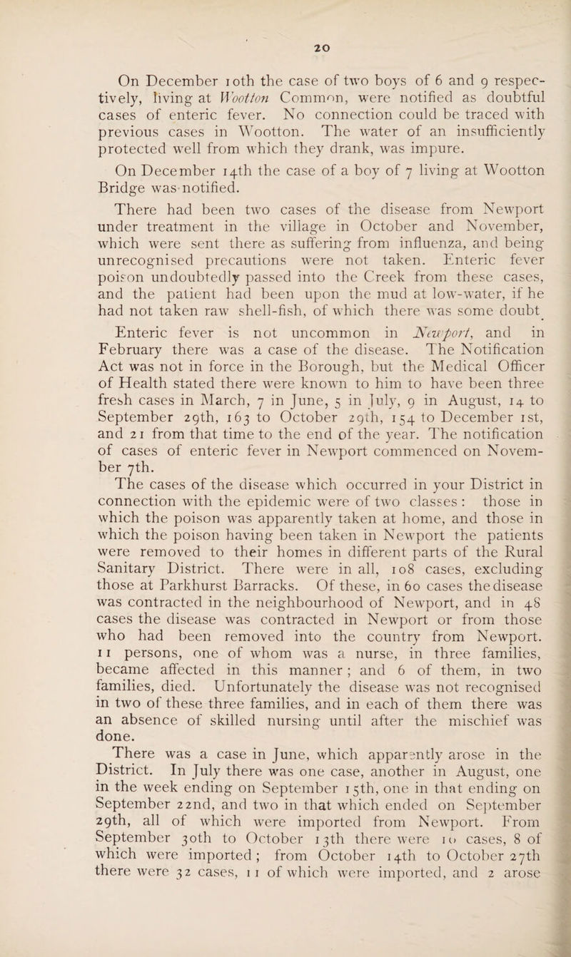 20 On December i oth the case of two boys of 6 and 9 respec¬ tively, living at Wootton Common, were notified as doubtful cases of enteric fever. No connection could be traced with previous cases in Wootton. The water of an insufficiently protected w7ell from which they drank, was impure. On December 14th the case of a boy of 7 living at Wootton Bridge was-notified. There had been two cases of the disease from Newport under treatment in the village in October and November, which were sent there as suffering from influenza, and being- unrecognised precautions were not taken. Enteric fever poison undoubtedly passed into the Creek from these cases, and the patient had been upon the mud at lowT-water, if he had not taken raw shell-fish, of which there was some doubt Enteric fever is not uncommon in Newport, and in February there was a case of the disease. The Notification Act was not in force in the Borough, but the Medical Officer of Health stated there vrere known to him to have been three fresh cases in March, 7 in June, 5 in luly, 9 in August, 14 to September 29th, 163 to October 29th, 154 to December 1st, and 21 from that time to the end of the year. The notification of cases of enteric fever in Newport commenced on Novem¬ ber 7th. The cases of the disease which occurred in your District in connection with the epidemic were of two classes : those in which the poison was apparently taken at home, and those in which the poison having been taken in Newport the patients were removed to their homes in different parts of the Rural Sanitary District. There were in all, 108 cases, excluding those at Parkhurst Barracks. Of these, in 60 cases the disease was contracted in the neighbourhood of Newport, and in 48 cases the disease was contracted in Newport or from those who had been removed into the country from Newport. 11 persons, one of whom was a nurse, in three families, became affected in this manner; and 6 of them, in two families, died. Unfortunately the disease wTas not recognised in two of these three families, and in each of them there was an absence of skilled nursing until after the mischief was done. There was a case in June, which apparently arose in the District. In July there was one case, another in August, one in the week ending on September 15th, one in that ending on September 22nd, and two in that which ended on September 29th, all of which were imported from Newport. From September 30th to October 13th there were 10 cases, 8 of which were imported; from October 14th to October 27th