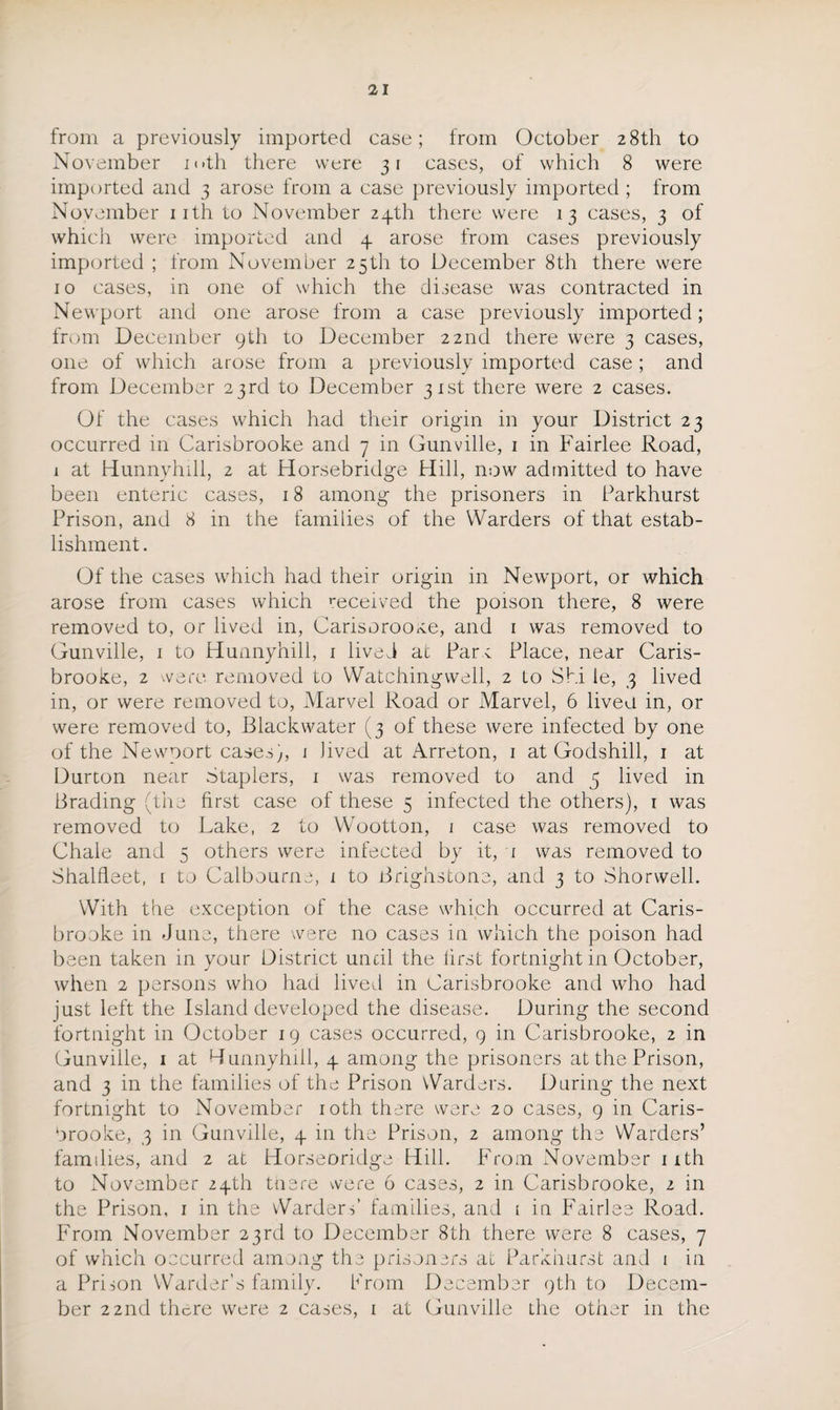 from a previously imported case; from October 28th to November mth there were 31 cases, of which 8 were imported and 3 arose from a case previously imported ; from November 11th to November 24th there were 13 cases, 3 of which were imported and 4 arose from cases previously imported ; from November 25th to December 8th there were 10 cases, in one of which the disease was contracted in Newport and one arose from a case previously imported; from December 9th to December 22nd there were 3 cases, one of which arose from a previously imported case ; and from December 23rd to December 31st there were 2 cases. Of the cases which had their origin in your District 23 occurred 111 Carisbrooke and 7 in Gunville, 1 in Fairlee Road, 1 at Hunnyhill, 2 at Horsebridge Hill, now admitted to have been enteric cases, 18 among the prisoners in Parkhurst Prison, and 8 in the families of the Warders of that estab¬ lishment . Of the cases which had their origin in Newport, or which arose from cases which 'received the poison there, 8 were removed to, or lived in, Carisorooxe, and 1 was removed to Gunville, 1 to Hunnyhill, 1 lived at Par c Place, near Caris¬ brooke, 2 were removed to Watchingwell, 2 to Shi le, 3 lived in, or were removed to, Marvel Road or Marvel, 6 lived in, or were removed to, Blackwater (3 of these were infected by one of the Newport cases,, 1 lived at Arreton, 1 at Godshill, 1 at Durton near Staplers, 1 was removed to and 5 lived in Brading (the first case of these 5 infected the others), 1 was removed to Lake, 2 to Wootton, 1 case was removed to Chale and 5 others were infected by it, i was removed to Shalfleet, 1 to Calbourne, 1 to Brighstone, and 3 to Shorwell. With the exception of the case which occurred at Caris¬ brooke in June, there were no cases in which the poison had been taken in your District until the lirst fortnight in October, when 2 persons who had lived in Carisbrooke and who had just left the Island developed the disease. During the second fortnight in October 19 cases occurred, 9 in Carisbrooke, 2 in Gunville, 1 at Hunnyhill, 4 among the prisoners at the Prison, and 3 in the families of the Prison Warders. During the next fortnight to November 10th there were 20 cases, 9 in Caris¬ brooke, 3 in Gunville, 4 in the Prison, 2 among the Warders’ families, and 2 at Horseoridge Hill. From November 11th to November 24th toere were 6 cases, 2 in Carisbrooke, 2 in the Prison, 1 in the Warders’ families, and i in Fairlee Road. From November 23rd to December 8th there were 8 cases, 7 of which occurred among the prisoners at Parkhurst and 1 in a Prison Warder’s family. From December 9th to Decem¬ ber 22nd there were 2 cases, 1 at Gunville the other in the