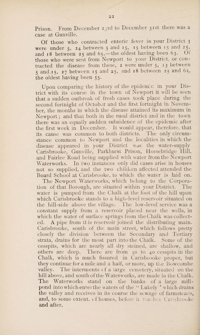 Prison. From December 23rd to December 31st there was a case at Gunville. Of those who contracted enteric fever in your District 3 were under 5, 24 between 5 and 15, 15 between 15 and 25, and 18 between 25 and 65,—the oldest having been 63. Of those who were sent from Newport to your District, or con¬ tracted the disease from these, 2 were under 5, 13 between 5 and .15, 27 between 15 and 25, and 18 between 25 and 65, the oldest having been 55. Upon comparing the history ot the epidemic in your Dis¬ trict with its course in the town of Newport it will be seen that a sudden outbreak of fresh cases took place during the second fortnight of October and the first fortnight in Novem¬ ber, the months in which the disease attained its maximum in Newport; and that both in the rural district and in the town there was an equally sudden subsidence of the epidemic after the first week in December. It would appear, therefore, that its cause was common to both districts. The only circum¬ stance common to Newport and the localities in which the disease appeared in your District was the water-supply Carisbrooke, Gunville, Parkhurst Prison, Horsebridge Hill, and Fairlee Road being supplied with water from the Newport Waterworks. In two instances only did cases arise in houses not so supplied, and the two chikhen affected attended the Board School at Carisbrooke, to which the water is laid on. The Newport Waterworks, which belong to the Corpora¬ tion of that Borough, are situated within your District. The water is pumped from the Chalk at the foot of the hill upon which Carisbrooke stands to a high-level reservoir situated on the hill-side above the village. The low-level service was a constant supply from a reservoir placed near the wells, in which the water of surface springs from the Chalk was collect¬ ed. A pipe from tins reservoir joined the distributing main. Carisbrooke, south of the main street, which follows pretty closely the division between the Secondary and Tertiary strata, drains for the most part into the Chalk. Some of the cesspits, which are nearly all dry steined, are shallow, and others are deep. 'There are from 30 to 40 cesspits in the Chalk, which is much fissured, in Carisbrooke proper, but they continue for a mile and a half, or more, up the Bowcombe valley. 'The interments of a large cemetery, situated on the hill above, and south of the Waterworks, are made in the Chalk. The Waterworks stand on the banks of a laro-e mill- o pond into which enter the waters of the “ Lukely ’* which drains the valley and receives in its course the sewage of farmsteads, and, to some extent, of houses, before it rea< hes Carisbrooke and after.