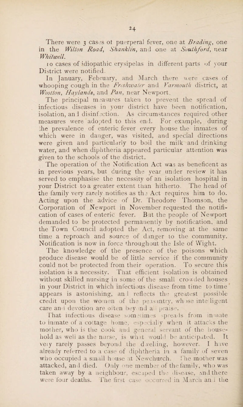 There were 3 cases ot puerperal fever, one at Brading, one in the Wilton Road, Shanklin, and one at Soulhford, near Whit well. 10 cases of idiopathic erysipelas in different parts of your District were notified. In January, February, and March there were cases of whooping cough in the Freshwater and Yarmouth district, at Wootton, Hay lands, and Pan, near Newport.. The principal measures taken to prevent the spread of infectious diseases in your district have been notification, isolation, an I disinfection. As circumstances required other measures were adopted to this end. For example, during ;he prevalence of enteric fever every house the inmates of which were in danger, was visited, and special directions were given and particularly to boil the milk and drinking- water, and when diphtheria appeared particular attention was given to the schools of the district. The operation of the Notification Act was as beneficent as in previous years, but during the year under review it has served to emphasise the necessity of an isolation hospital in your District to a greater extent than hitherto. The head of the family very rarely notifies as the Act requires him to do. Acting upon the advice of Dr. Theodore Thomson, the Corporation of Newport in November requested the notifi¬ cation of cases of enteric fever. Bat the people of Newport demanded to be protected permanently by notification, and the Town Council adopted the Act, removing at the same time a reproach and source of danger to the community. Notification is now in force throughout the Isle of Wight. The knowledge of the presence of the poisons which produce disease would be of little service if the community could not be protected from their operation. To secure this isolation is a necessity. That efficient isolation is obtained j without skilled nursing in some of the small crowded houses in your District in which infectious disease from time to time’ appears is astonishing, an 1 reflects the greatest possible credit upon the women of the peasantry, wh >se inte iigent care and devotion are often bey nd a praise. That infectious disease somuimes spreads from inmate to inmate of a cottage home, especially when it attacks the mot her, who is the cook and general servant of the house¬ hold as well as the nurse, is what would be anticipated. It veiy rarely passes beyond the dwelling, however. I have already referred to a case of diphtheria in a family of seven who occupied a small house at Newchurch. The mother was attacked, and died. Only one member of the family, who was taken away by a neighbour, escaped the disease, and there were four deaths. The first case occurred in March an 1 the