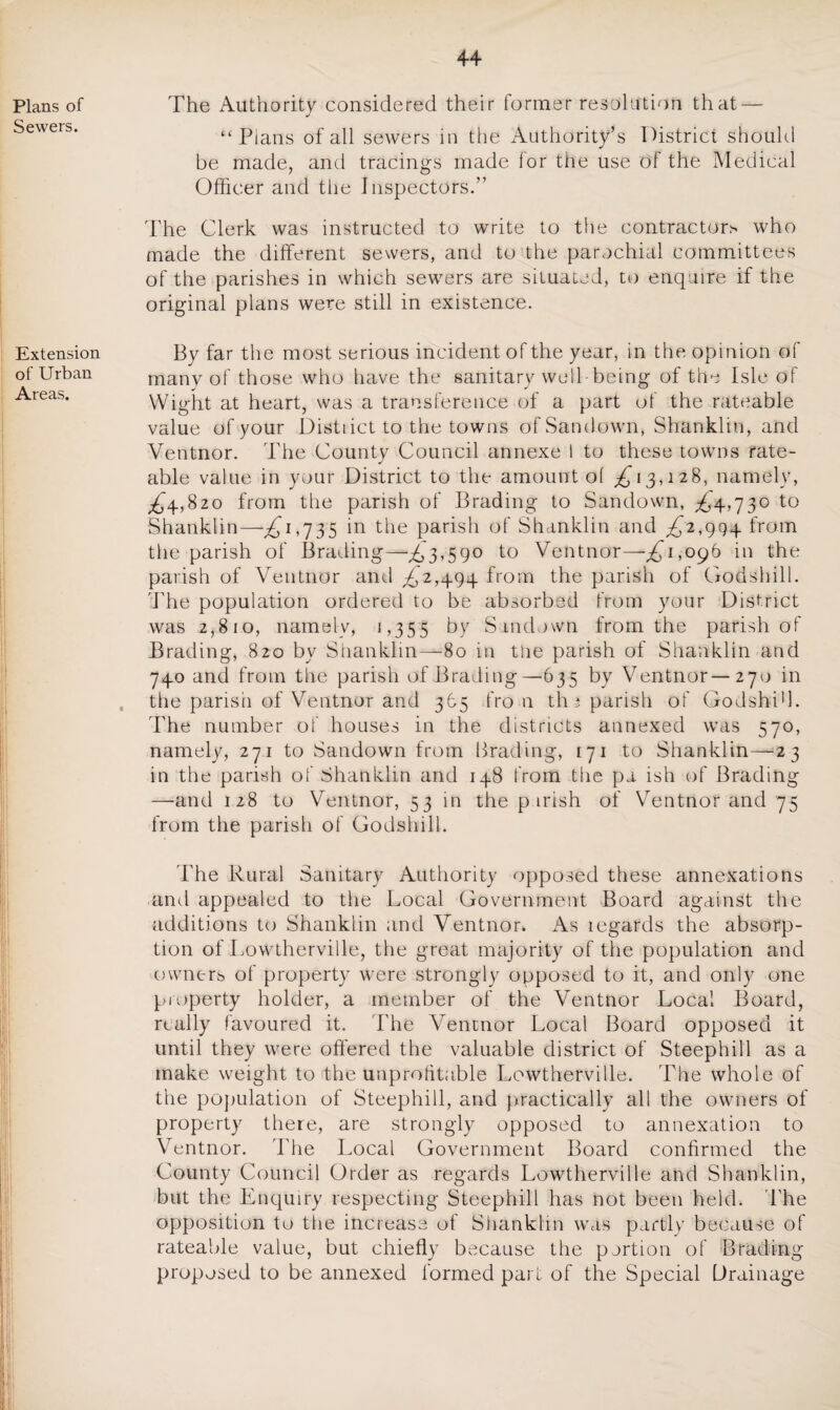 The Authority considered their former resolution that — “Plans of all sewers in the Authority’s District should be made, and tracings made for the use of the Medical Officer and the Inspectors.” The Clerk was instructed to write to the contractor* who made the different sewers, and to the parochial committees of the parishes in which sewers are situated, to enquire if the original plans were still in existence. By far the most serious incident of the year, in the opinion of many of those who have the sanitary well-being of the Isle of Wight at heart, was a transference of a part of the rateable value of your Distiict to the towns ofSandown, Shanklin, and Ventnor. The County Council annexe I to these towns rate¬ able value in your District to the amount of £13,128, namely, £4,820 from the parish of Brading to Sandown, £4,730 to Shanklin—,£1,735 in the parish of Shanklin and £2,994 from the parish of Brading—£3,590 to Ventnor—£1,096 in the parish of Ventnor and £2,494 from the parish of Godshill. The population ordered to be absorbed from your District was 2,810, namely, 1,355 by Sundown from the parish of Brading, 820 by Shanklin—80 in tUe parish of Shanklin and 740 and from the parish of Brading—635 by Ventnor—270 in the parish of Ventnor and 365 fro n th 3 parish of Godshi'l. Pile number of houses in the districts annexed was 570, namely, 271 to Sandown from Brading, 171 to Shanklin—23 in the parish of Shanklin and 148 from the pu ish of Brading —and 128 to Ventnor, 53 in the p irish of Ventnor and 75 from the parish of Godshill. The Rural Sanitary Authority opposed these annexations and appealed to the Local Government Board against the additions to Shanklin and Ventnor. As legards the absorp¬ tion of Lowtherville, the great majority of the population and owners of property were strongly opposed to it, and only one property holder, a member of the Ventnor Local Board, really favoured it. The Ventnor Local Board opposed it until they were offered the valuable district of Steephill as a make weight to the unprofitable Lowtherville. The whole of the population of Steephill, and practically all the owners of property there, are strongly opposed to annexation to Ventnor. The Local Government Board confirmed the County Council Order as regards Lowtherville and Shanklin, but the Enquiry respecting Steephill has not been held. The opposition to the increase of Shanklin was partly because of rateable value, but chiefly because the portion of Brading proposed to be annexed formed part of the Special Drainage