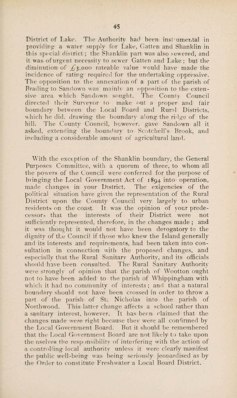 District of Lake. The Authority had been inslumer.tal in providing- a water supply for Lake, Gatten and Shank!in in this special district ; the Shanklin part was also sewered, and it was of urgent necessity to sewer Gatten and Lake; but the diminution of ^'3,000 rateable value would have made the incidence of rating required for the undertaking oppressive. The opposition to the annexation of a part of the parish of Trading to San down was mainlv an opposition to the exten¬ sive area which Saudown sought. The County Council directed their Surveyor to make nut a proper and lair boundary between the Local Board and Rural Districts, which he did. drawing the boundary along the ridge of the hill. The County Council, however, gave Sandown all it asked, extending the boundary to Scotchell’s Brook, and including a considerable amount of agricultural land. With the exception of the Shanklin boundary, the General Purposes Committee, with a quorum of three, to whom all the powers of the Council were conferred for the purpose of bringing the Local Government Act of 1894 into operation, made changes in your District. The exigencies of the political situation have given the representation of the Rural District upon the County Council very largely to urban residents on the coast. It was the opinion of your prede¬ cessors that the interests of their District were not sufficiently represented, therefore, in the changes made ; and it was thought it would not have been derogatory to the dignity of the Council if those who knew the Island generally and its interests and requirements, had been taken into con¬ sultation in connection with the proposed changes, and especially that the Rural Sanitary Authority, and its officials should have been consulted. The Rural Sanitary Authority j j were strongly of opinion that the parish of Wootton ought not to have been added to the parish of Whippingham with which it had no community of interests ; and that a natural boundary should not have been crossed in order to throw a part of the parish of St. Nicholas into the parish of Northwood. This latter change affects a school rather than a sanitary interest, however. It has been claimed that the changes made were right because they were all confirmed by the Local Government Board. But it should be remembered that the* Local Government Board are not likely t) take upon the nselves the responsibility of interfering with the action of a controlling local authority unless it were clearly manifest the public well-being was being seriously jeooardised as by the Order to constitute Freshwater a Local Board District.