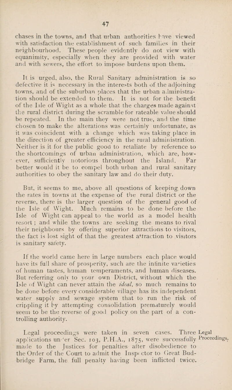 chases in the towns, and that urban authorities have viewed with satisfaction the establishment of such families in their neighbourhood. These people evidently do not view with equanimity, especially when they are provided with water and with sewers, the effort to impose burdens upon them. It is urged, also, the Rural Sanitary administration is so defective it R necessary in the interests both of the adjoining towns, and of the suburban places that the urban administra¬ tion should be extended to them. It is not for the benefit of the Isle of Wight as a whole that the charges made against the rural district during the scramble for rateable value should be repeated. In the main they were not true, and the time chosen to make the alterations was certainly unfortunate, as it was coincident with a change which was taking place in the direction of greater efficiency in the rural administration. Neither is it for the public good to retaliate by reference to the shortcomings of urban administration, which are, how¬ ever, sufficiently notorious throughout the Island. Far better would it be to compel both urban and rural sanitary authorities to obey the sanitary law and do their duty. But, it seems to me, above all questions of keeping down the rates in towns at the expense of the rural district or the reverse, there is the larger question of the general good of the Isle of Wight. Much remains to be done before the Isle of Wight can appeal to the world as a model health resort ; and while the towns are seeking the means to rival their neighbours by offering superior attractions to visitors, the fact is lost sight of that the greatest attraction to visitors is sanitary safety. If the world came here in large numbers each place would have its full share of prosperity, such are the infinite varieties of human tastes, human temperaments, and human diseases. But referring onlv to your own District, without which the Isle of Wight can never attain the ideal, so much remains to be done before every considerable village has its independent water supply and sewage system that to run the risk of crippling it by attempting consolidation prematurely would seem to be the reverse of good policy on the part of a con¬ trolling authority. Legal proceedings were taken in seven cases. Three Legal applications un 'er Sec. 103, P.H.A., 1875, were successfully Proceedings, made to the Justices for penalties after disobedience to the Order of the Court to admit the Inspi ctor to Great Bud- bridge Farm, the full penalty having been inflicted twice.