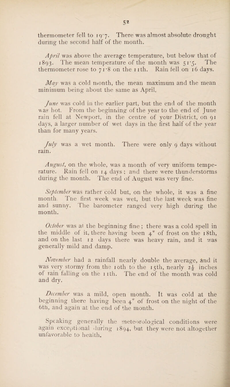 5* thermometer fell to 197. There was almost absolute drought during the second half of the month. April was above the average temperature, but below that of 1893. The mean temperature of the month was 517. The thermometer rose to 71*8 on the 11th. Rain fell on 16 days. May was a cold month, the mean maximum and the mean minimum being about the same as April. June was cold in the earlier part, but the end of the month \\as hot. From the beginning of the year to the end of June rain fell at Newport, in the centre of your District, on 91 days, a larger number of wet days in the first half of the year than for many years. July was a wet month. There were only 9 days without rain. August, on the whole, was a month of very uniform tempe¬ rature. Rain fell on 14 days ; and there were thunderstorms during the month. The end of August was very fine. September was rather cold but, on the whole, it was a fine month, Tne first week was wet, but the last week was fine and sunny. The barometer ranged very high during the month. October was al the beginning fine ; there was a cold spell in the middle of it, there having been 40 of frost on the 18th, and on the last 12 days there was heavy rain, and it was generally mild and damp. November had a rainfall nearly double the average, &nd it was very stormy from the 10th to the 15th, nearly 2^ inches of rain falling on the 1 ith. The end of the month was cold and dry. December was a mild, open month. It was cold at the beginning there having been 40 of frost on the night of the 6th, and again at the end of the month. Speaking generally the meteorological conditions were again exceptional during 1894, but they were not altogether unfavorable to health.