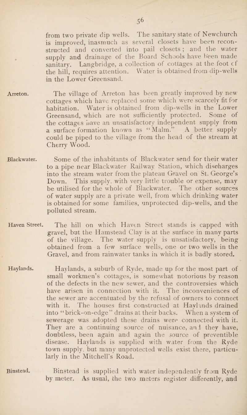 Arreton. JBlackwater. Haven Street. Haylands. Binstead. from two private dip wells. The sanitary state of Newchurch is improved, inasmuch as several closets have been recon¬ structed and converted into pail closets ; and the water supply and drainage of the Board Schools have been made sanitary. Langbridge, a collection of cottages at the foot cf the hill, requires attention. Water is obtained from dip-wells in the Lower Greensand. The village of Arreton has been greatly improved by new cottages which have replaced some which were scarcely fit for habitation. Water is obtained from dip-wells in the Lower Greensand, which are not sufficiently protected. Some of the cottages have an unsatisfactory independent supply from a surface formation known as “Malm.” A better supply could be piped to the village from the head of the stream at Cherry Wood. Some of the inhabitants of Blackwater send for their water to a pipe near Blackwater Railway Station, which discharges into the stream water from the plateau Gravel on St. George’s Down. This supply, with very little trouble or expense, may be utilised for the whole of Blackwater. The other sources of water supply are a private well, from which drinking water is obtained for some families, unprotected dip-wells, and the polluted stream. The hill on which Haven Street stands is capped with gravel, but the Hamstead Clay is at the surface in many parts of the village. The water supply is unsatisfactory, being obtained from a few surface wells, one or two wells in the Gravel, and from rainwater tanks in which it is badly stored. Haylands, a suburb of Ryde, made up for the most part of small workmen’s cottages, is somewhat notorious by reason of the defects in the new sewer, and the controversies which have arisen in connection with it. The inconveniences of the sewer are accentuated by the refusal of owners to connect with it. The houses first constructed at Haylands drained into “brick-on-edge” drains at their backs. When a system of sewerage was adopted these drains were connected with it. They are a continuing source of nuisance, and they have, doubtless, been again and again the source of preventible disease. Haylands is supplied with water from the Ryde town supply, but many unprotected wells exist there, particu¬ larly in the Mitchell’s Road. Binstead is supplied with water independently from Ryde by meter. As usual, the two meters register differently, and
