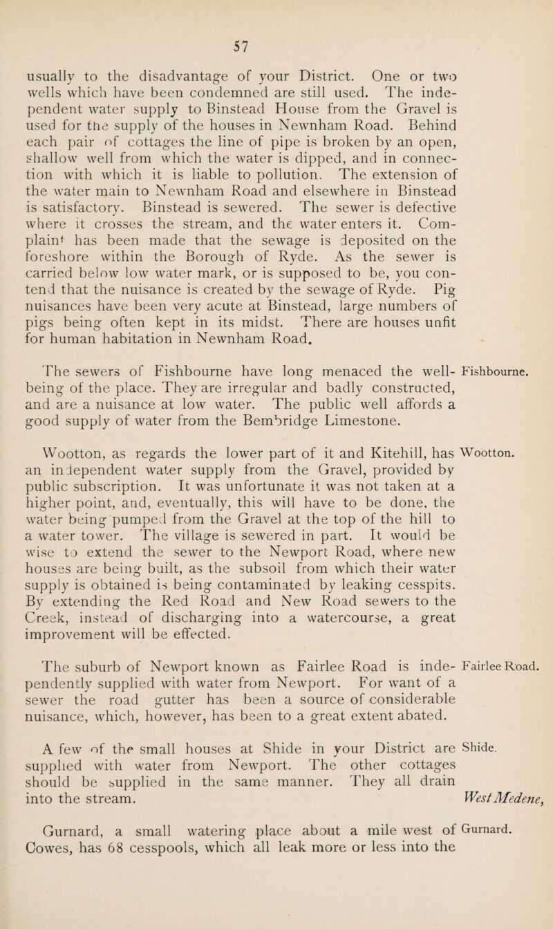 usually to the disadvantage of your District. One or two wells which have been condemned are still used. The inde¬ pendent water supply to Binstead House from the Gravel is used for the supply of the houses in Newnham Road. Behind each pair of cottages the line of pipe is broken by an open, shallow well from which the water is dipped, and in connec¬ tion with which it is liable to pollution. The extension of the water main to Newnham Road and elsewhere in Binstead is satisfactory. Binstead is sewered. The sewer is defective where it crosses the stream, and the water enters it. Com¬ plaint has been made that the sewage is deposited on the foreshore within the Borough of Ryde. As the sewer is carried below low water mark, or is supposed to be, you con¬ tend that the nuisance is created by the sewage of Ryde. Pig nuisances have been very acute at Binstead, large numbers of pigs being often kept in its midst. There are houses unfit for human habitation in Newnham Road. The sewers of Fishbourne have long menaced the well- Fishbourne. being of the place. They are irregular and badly constructed, and are a nuisance at low water. The public well affords a good supply of water from the Bembridge Limestone. Wootton, as regards the lower part of it and Kitehill, has Wootton. an independent water supply from the Gravel, provided by public subscription. It was unfortunate it was not taken at a higher point, and, eventually, this will have to be done, the water being pumped from the Gravel at the top of the hill to a water tower. The village is sewered in part. It would be wise to extend the sewer to the Newport Road, where new houses are being built, as the subsoil from which their water supply is obtained is being contaminated by leaking cesspits. By extending the Red Road and New Road sewers to the Creek, instead of discharging into a watercourse, a great improvement will be effected. The suburb of Newport known as Fairlee Road is inde- Fairlee Road, pendently supplied with water from Newport. For want of a sewer the road gutter has been a source of considerable nuisance, which, however, has been to a great extent abated. A few of the small houses at Shide in your District are Shide. supplied with water from Newport. The other cottages should be supplied in the same manner. They all drain into the stream. WestMedene, Gurnard, a small watering place about a mile west of Gurnard. Cowes, has 68 cesspools, which all leak more or less into the