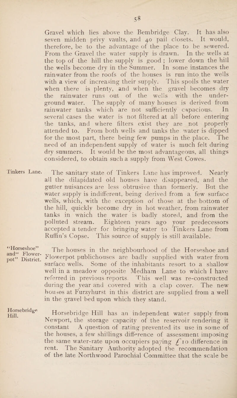 Tinkers Lane. “Horseshoe” and“ Flower¬ pot” District. Horsebridge Hill. Gravel which lies above the Bembridge Clay. It has also seven midden privy vaults, and 40 pail closets. It would, therefore, be to the advantage of the place to be sewered. From the Gravel the water supply is drawn. In the wells at the top of the hill the supply is good ; lower down the hill the wells become dry in the Summer. In some instances the rainwater from the roofs of the houses is run into the wells with a view of increasing their supply. This spoils the water when there is plenty, and when the gravel becomes dry the rainwater runs out of the wells with the under¬ ground water. The supply of many houses is derived from rainwater tanks which are not sufficiently capacious. In several cases the water is not filtered at all before entering the tanks, and where filters exist they are not properly attended to. From both wells and tanks the water is dipped for the most part, there being few pumps in the place. The need of an independent supply of water is much felt during dry summers. It would be the most advantageous, all things considered, to obtain such a supply from West Cowes. The sanitary state of Tinkers Lane has improved. Nearly all the dilapidated old houses have disappeared, and the gutter nuisances are less obtrusive than formerly. But the water supply is indifferent, being derived from a few surface wells, which, with the exception of those at the bottom of the hill, quickly become dry in hot weather, from rainwater tanks in which the water is badly stored, and from the polluted stream. Eighteen years ago your predecessors accepted a tender for bringing water to Tinkers Lane from Ruffin’s Copse. This source of supply is still available. The houses in the neighbourhood of the Horseshoe and Flowerpot publichouses are badly supplied with water from surface wells. Some of the inhabitants resort to a shallow well in a meadow opposite Medham Lane to which I have referred in previous reports. This well was re-constructed during the year and covered with a clap cover. The new houses at Furzyhurst in this district are supplied from a well in the gravel bed upon which they stand. Horsebridge Hill has an independent water supply from Newport, the storage capacity of the reservoir rendering it constant A question of rating prevented its use in some of the houses, a few shillings difference of assessment imposing the same water-rate upon occupiers paying /To difference in rent. The Sanitary Authority adopted the recommendation ot the late Northwood Parochial Committee that the scale be