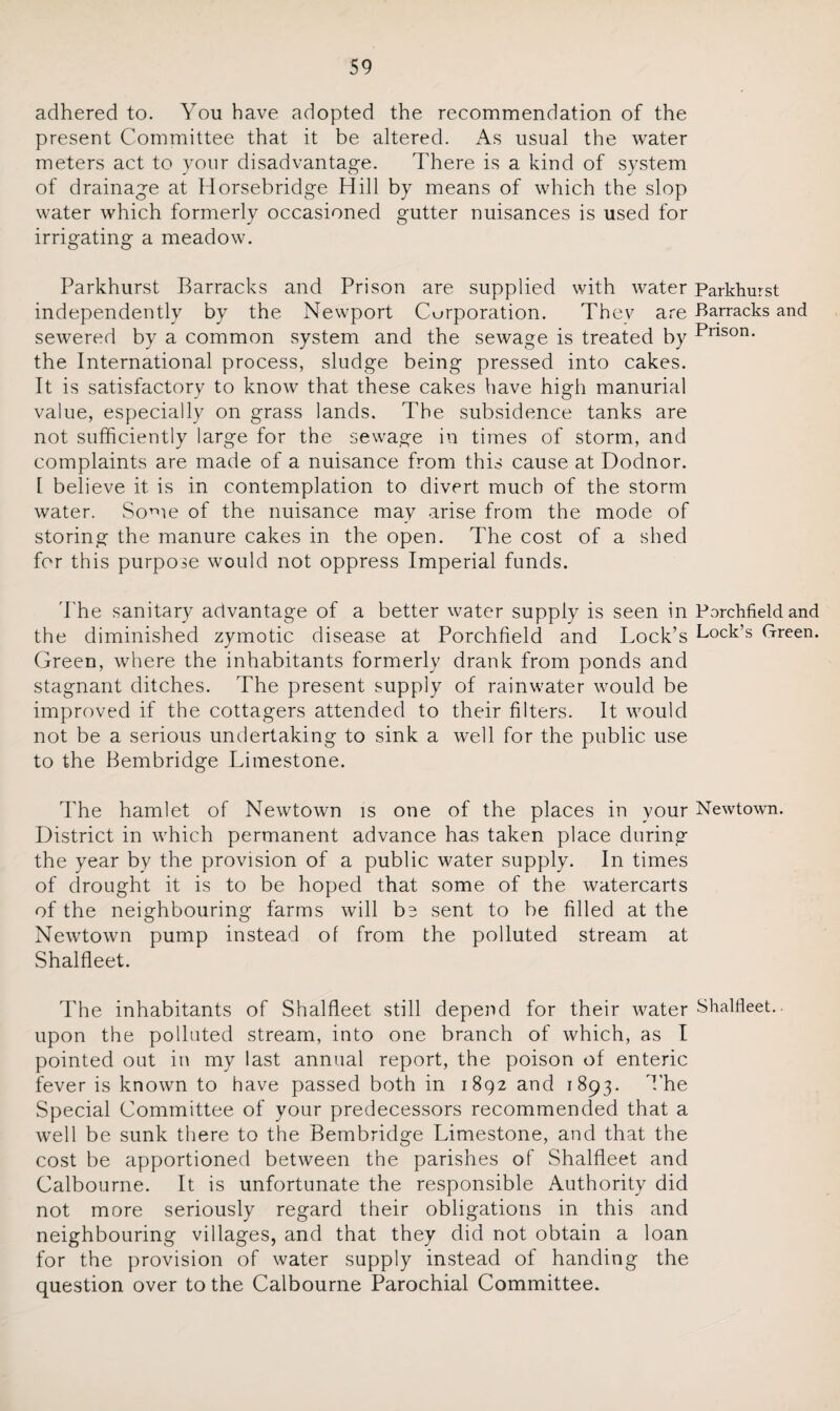 adhered to. You have adopted the recommendation of the present Committee that it be altered. As usual the water meters act to your disadvantage. There is a kind of system of drainage at Horsebridge Hill by means of which the slop water which formerly occasioned gutter nuisances is used for irrigating a meadow. Parkhurst Barracks and Prison are supplied with water Parkhurst independently by the Newport Corporation. They are -Barracks and sewered by a common system and the sewage is treated by Pnson' the International process, sludge being pressed into cakes. It is satisfactory to know that these cakes have high manurial value, especially on grass lands. The subsidence tanks are not sufficiently large for the sewage in times of storm, and complaints are made of a nuisance from this cause at Dodnor. I believe it is in contemplation to divert much of the storm water. Some of the nuisance may arise from the mode of storing the manure cakes in the open. The cost of a shed for this purpose would not oppress Imperial funds. The sanitary advantage of a better water supply is seen in Porchfield and the diminished zymotic disease at Porchfield and Lock’s Lock’s Green. Green, where the inhabitants formerly drank from ponds and stagnant ditches. The present supply of rainwater would be improved if the cottagers attended to their filters. It would not be a serious undertaking to sink a well for the public use to the Bembridge Limestone. The hamlet of Newtown is one of the places in your Newtown. District in which permanent advance has taken place during the year by the provision of a public water supply. In times of drought it is to be hoped that some of the watercarts of the neighbouring farms will be sent to be filled at the Newtown pump instead of from the polluted stream at Shalfleet. The inhabitants of Shalfleet still depend for their water Shalfleet.. upon the polluted stream, into one branch of which, as I pointed out in my last annual report, the poison of enteric fever is known to have passed both in 1892 and 1893. The Special Committee of your predecessors recommended that a well be sunk there to the Bembridge Limestone, and that the cost be apportioned between the parishes of Shalfleet and Calbourne. It is unfortunate the responsible Authority did not more seriously regard their obligations in this and neighbouring villages, and that they did not obtain a loan for the provision of water supply instead of handing the question over to the Calbourne Parochial Committee.