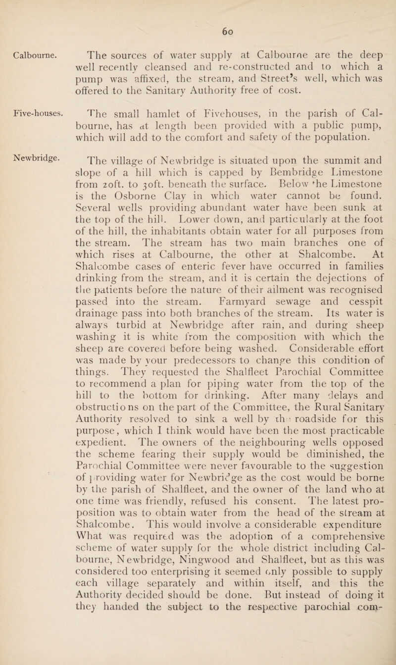 Calbourne. Five-houses. Newbridge. The sources of water supply at Calbourne are the deep well recently cleansed and re-constructed and to which a pump was affixed, the stream, and Street’s well, which was offered to the Sanitary Authority free of cost. The small hamlet of Fivehouses, in the parish of Cal¬ bourne, has dt length been provided with a public pump, which will add to the comfort and safety of the population. The village of Newbridge is situated upon the summit and slope of a hill which is capped by Bembridge Limestone from 2oft. to 30ft. beneath the surface. Below fhe Limestone is the Osborne Clay in which water cannot be found. Several wells providing abundant water have been sunk at the top of the hill. Lower down, and particularly at the foot of the hill, the inhabitants obtain water for all purposes from the stream. The stream has two main branches one of which rises at Calbourne, the other at Shalcombe. At Shalcombe cases of enteric fever have occurred in families drinking from the stream, and it is certain the dejections of the patients before the nature of their ailment was recognised passed into the stream. Farmyard sewage and cesspit drainage pass into both branches of the stream. Its water is always turbid at Newbridge after rain, and during sheep washing it is white from the composition with which the sheep are covered before being washed. Considerable effort was made by your predecessors to change this condition of things. They requested the Shalfleet Parochial Committee to recommend a plan for piping water from the top of the hill to the bottom for drinking. After many delays and obstructions on the part of the Committee, the Rural Sanitary Authority resolved to sink a well by th ' roadside for this purpose, which I think would have been the most practicable expedient. The owners of the neighbouring wells opposed the scheme fearing their supply would be diminished, the Parochial Committee were never favourable to the suggestion of providing water for Newbridge as the cost would be borne by the parish of Shalfleet, and the owner of the land who at one time was friendly, refused his consent. The latest pro¬ position was to obtain water from the head of the stream at Shalcombe. This would involve a considerable expenditure What was required was the adoption of a comprehensive scheme of water supply for the whole district including Cal¬ bourne, Newbridge, Ningwood and Shalfleet, but as this was considered too enterprising it seemed only possible to supply each village separately and within itself, and this the Authority decided should be done. But instead of doing it they handed the subject to the respective parochial com-
