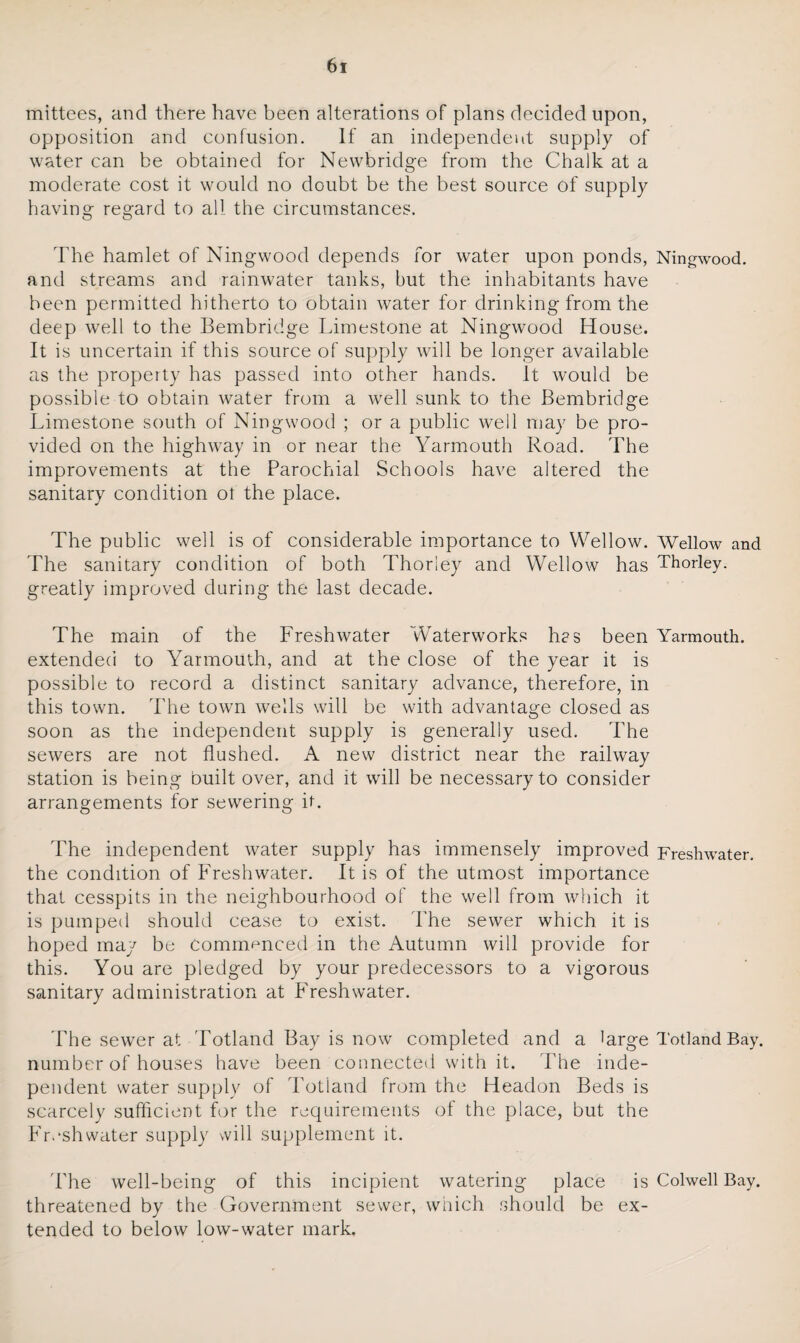 mittees, and there have been alterations of plans decided upon, opposition and confusion. If an independent supply of water can be obtained for Newbridge from the Chalk at a moderate cost it would no doubt be the best source of supply having regard to all the circumstances. The hamlet of Ningwood depends for water upon ponds, Ningwood. and streams and rainwater tanks, but the inhabitants have been permitted hitherto to obtain water for drinking from the deep well to the Bembridge Limestone at Ningwood House. It is uncertain if this source of supply will be longer available as the property has passed into other hands. It would be possible to obtain water from a well sunk to the Bembridge Limestone south of Ningwood ; or a public well may be pro¬ vided on the highway in or near the Yarmouth Road. The improvements at the Parochial Schools have altered the sanitary condition ot the place. The public well is of considerable importance to Wellow. Wellow and The sanitary condition of both Thoriey and Wellow has Thorley. greatly improved during the last decade. The main of the Freshwater Waterworks h?s been Yarmouth, extended to Yarmouth, and at the close of the year it is possible to record a distinct sanitary advance, therefore, in this town. The town wells will be with advantage closed as soon as the independent supply is generally used. The sewers are not flushed. A new district near the railway station is being built over, and it will be necessary to consider arrangements for sewering it. The independent water supply has immensely improved Freshwater, the condition of Freshwater. It is of the utmost importance that cesspits in the neighbourhood of the well from which it is pumped should cease to exist. The sewer which it is hoped may be commenced in the Autumn will provide for this. You are pledged by your predecessors to a vigorous sanitary administration at Freshwater. The sewer at Totland Bay is now completed and a large Totland Bay. number of houses have been connected with it. The inde¬ pendent water supply of Totland from the Headon Beds is scarcely sufficient for the requirements of the place, but the Freshwater supply will supplement it. The well-being of this incipient watering place is Colwell Bay. threatened by the Government sewer, which should be ex¬ tended to below low-water mark.