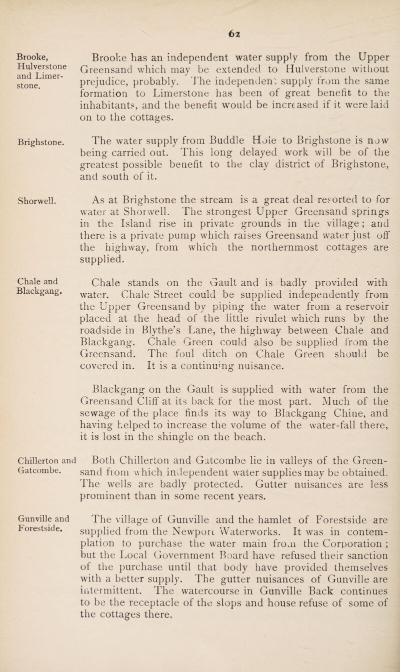 Brooke, Hulverstone and Limer- stone. Brighstone. Shorwell. Chale and Blackgang. Chillerton and Gatcombe. Gunville and Forestside. Brooke has an independent water supply from the Upper Greensand which may be extended to Hulverstone without prejudice, probably. The independent supply from the same formation to Limerstone has been of great benefit to the inhabitants, and the benefit would be increased if it were laid on to the cottages. The water supply from Buddie Hole to Brighstone is now being carried out. This long delayed work will be of the greatest possible benefit to the clay district of Brighstone, and south of it. As at Brighstone the stream is a great deal resorted to for water at Shorwell. The strongest Upper Greensand springs in the Island rise in private grounds in the village; and there is a private pump which raises Greensand water just off the highway, from which the northernmost cottages are supplied. Chale stands on the Gault and is badly provided with water. Chale Street could be supplied independently from the Upper Greensand by piping the water from a reservoir placed at the head of the little rivulet which runs by the roadside in Blythe’s Lane, the highway between Chale and Blackgang. Chale Green could also be supplied from the Greensand. The foul ditch on Chale Green should be covered in. It is a continuing nuisance. Blackgang on the Gault is supplied with water from the Greensand Cliff at its back for the most part. Much of the sewage of the place finds its way to Blackgang Chine, and having helped to increase the volume of the water-fall there, it is lost in the shingle on the beach. Both Chillerton and Gatcombe lie in valleys of the Green¬ sand from which independent water supplies may be obtained. The wells are badly protected. Gutter nuisances are less prominent than in some recent years. The village of Gunville and the hamlet of Forestside are supplied from the Newport Waterworks. It was in contem¬ plation to purchase the water main from the Corporation ; but the Local Government Board have refused their sanction of the purchase until that body have provided themselves with a better supply. The gutter nuisances of Gunville are intermittent. The watercourse in Gunville Back continues to be the receptacle of the slops and house refuse of some of the cottages there.