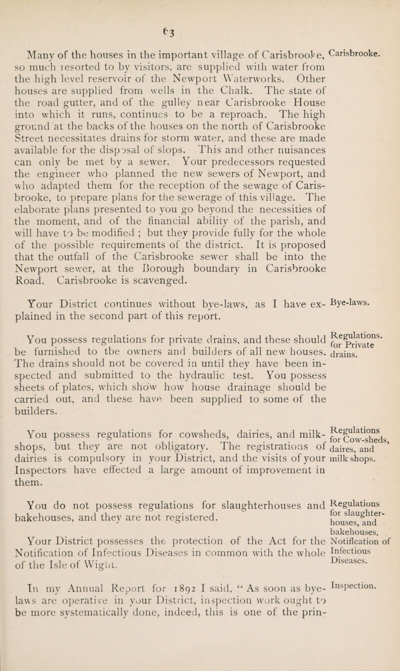 Many of the houses in the important village of CarisbrooVe, so much lesorted to by visitors, are supplied with water from the high level reservoir of the Newport Waterworks. Other houses are supplied from wells in the Chalk. The state of the road gutter, and of the gulley near Carisbrooke House into which it runs, continues to be a reproach. The high ground at the backs of the houses on the north of Carisbrooke Street necessitates drains for storm water, and these are made available for the disposal of slops. This and other nuisances can only be met by a sewer. Your predecessors requested the engineer who planned the new sewers of Newport, and who adapted them for the reception of the sewage of Caris¬ brooke, to prepare plans for the sewerage of this village. The elaborate plans presented to you go beyond the necessities of the moment, and of the financial ability of the parish, and will have to be modified ; but they provide fully for the whole of the possible requirements of the district. It is proposed that the outfall of the Carisbrooke sewer shall be into the Newport sewer, at the Borough boundary in Carisbrooke Road. Carisbrooke is scavenged. Your District continues without bye-laws, as I have ex¬ plained in the second part of this report. You possess regulations for private drains, and these should be furnished to tbe owners and builders of all new houses. The drains should not be covered in until they have been in¬ spected and submitted to the hydraulic test. You possess sheets of plates, which show how house drainage should be carried out, and these have been supplied to some of the builders. You possess regulations for cowsheds, dairies, and milk- shops, but they are not obligatory. The registrations of dairies is compulsory in your District, and the visits of your Inspectors have effected a large amount of improvement in them. You do not possess regulations for slaughterhouses and bakehouses, and they are not registered. Your District possesses the protection of the Act for the Notification of Infectious Diseases in common with the whole of the Isle of Wight. In my Annual Report for 1892 I said, “ As soon as bye¬ laws are operative in your District, inspection work ought to be more systematically done, indeed, this is one of the prin- Carisbrooke. Bye-laws. Regulations, for Private drains. Regulations for Cow-sheds, daires, and milk shops. Regulations for slaughter¬ houses, and bakehouses. Notification of Infectious Diseases. Inspection.