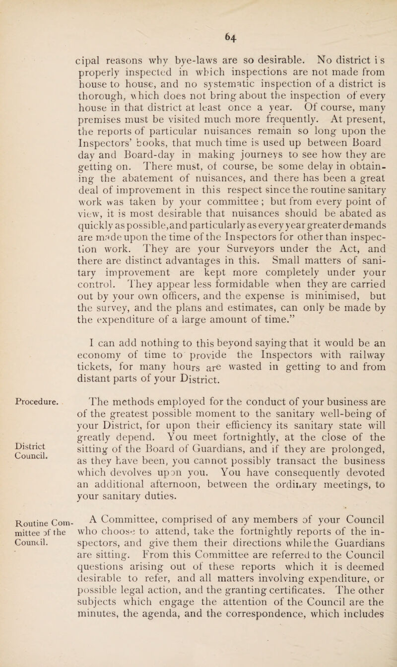 Procedure. District Council. Routine Com mittee of the Council. cipal reasons why bye-laws are so desirable. No district is properly inspected in which inspections are not made from house to house, and no systematic inspection of a district is thorough, which does not bring about the inspection of every house in that district at least once a year. Of course, many premises must be visited much more frequently. At present, the reports of particular nuisances remain so long upon the Inspectors’ books, that much time is used up between Board day and Board-day in making journeys to see howr they are getting on. There must, of course, be some delay in obtain¬ ing the abatement of nuisances, and there has been a great deal of improvement in this respect since the routine sanitary work was taken by your committee ; but from every point of view, it is most desirable that nuisances should be abated as quickly as possible,and particularly as every year greater demands are msdeupon the time of the Inspectors for other than inspec¬ tion work. They are your Surveyors under the Act, and there are distinct advantages in this. Small matters of sani¬ tary improvement are kept more completely under your control. They appear less formidable when they are carried out by your own officers, and the expense is minimised, but the survey, and the plans and estimates, can only be made by the expenditure of a large amount of time.” I can add nothing to this beyond saying that it would be an economy of time to provide the Inspectors with railway tickets, for many hours are wasted in getting to and from distant parts of your District. The methods employed for the conduct of your business are of the greatest possible moment to the sanitary well-being of your District, for upon their efficiency its sanitary state will greatly depend. You meet fortnightly, at the close of the sitting of the Board of Guardians, and if they are prolonged, as they have been, you cannot possibly transact the business which devolves upun you. You have consequently devoted an additional afternoon, between the ordinary meetings, to your sanitary duties. A Committee, comprised of any members of your Council who choose to attend, take the fortnightly reports of the in¬ spectors, and give them their directions while the Guardians are sitting. From this Committee are referred to the Council questions arising out of these reports which it is deemed desirable to refer, and all matters involving expenditure, or possible legal action, and the granting certificates. The other subjects which engage the attention of the Council are the minutes, the agenda, and the correspondence, which includes