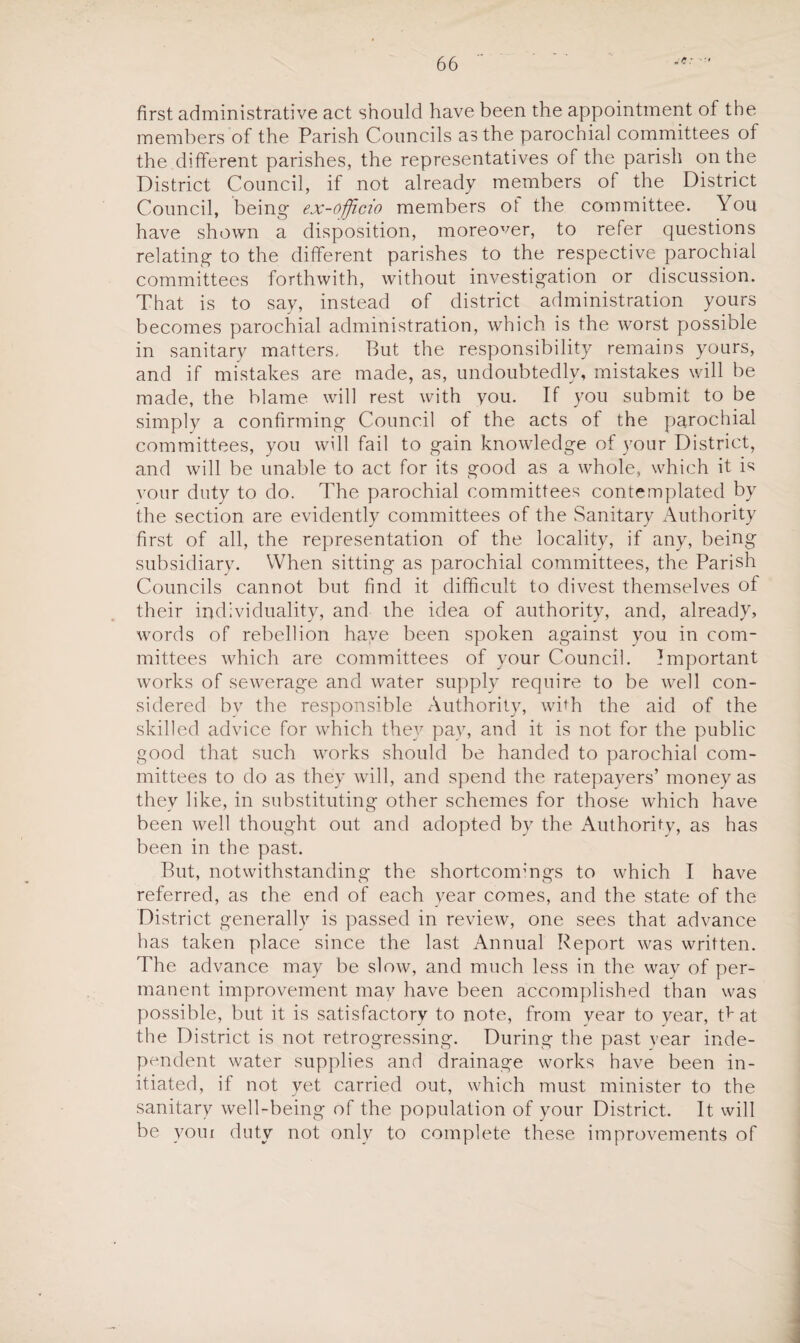 first administrative act should have been the appointment of the members of the Parish Councils as the parochial committees of the different parishes, the representatives of the parish on the District Council, if not already members of the District Council, being ex-officio members of the committee. You have shown a disposition, moreover, to refer questions relating to the different parishes to the respective parochial committees forthwith, without investigation or discussion. That is to say, instead of district administration yours becomes parochial administration, which is the worst possible in sanitary matters. But the responsibility remains yours, and if mistakes are made, as, undoubtedly, mistakes will be made, the blame will rest with you. If you submit to be simply a confirming Council of the acts of the parochial committees, you will fail to gain knowledge of your District, and will be unable to act for its good as a whole, which it is vour duty to do. The parochial committees contemplated by the section are evidently committees of the Sanitary Authority first of all, the representation of the locality, if any, being subsidiary. When sitting as parochial committees, the Parish Councils cannot but find it difficult to divest themselves of their individuality, and the idea of authority, and, already, words of rebellion have been spoken against you in com¬ mittees which are committees of your Council. Important works of sewerage and water supply require to be well con¬ sidered bv the responsible Authority, with the aid of the skilled advice for which they pay, and it is not for the public good that such works should be handed to parochial com¬ mittees to do as they will, and spend the ratepayers’ moneyas they like, in substituting other schemes for those which have been well thought out and adopted by the Authority, as has been in the past. But, notwithstanding the shortcomings to which I have referred, as the end of each year comes, and the state of the District generally is passed in review, one sees that advance has taken place since the last Annual Report was written. The advance may be slow, and much less in the way of per¬ manent improvement may have been accomplished than was possible, but it is satisfactory to note, from year to year, Cat the District is not retrogressing. During the past year inde¬ pendent water supplies and drainage works have been in¬ itiated, if not yet carried out, which must minister to the sanitary well-being of the population of your District. It will be youi duty not only to complete these improvements of