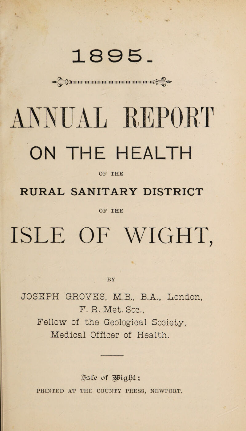 1895. llilillLI IIIIIIImIIIIIII I II II I ANNUAL ON THE HEALTH OF THE RURAL SANITARY DISTRICT OF THE ISLE OF WIGHT, BY JOSEPH GROVES, M.B., B.A., London, F. R. Met. Soo., Fellow of the Geological Society, Medical Officer of Health. of : PRINTED AT THE COUNTY PRESS, NEWPORT,