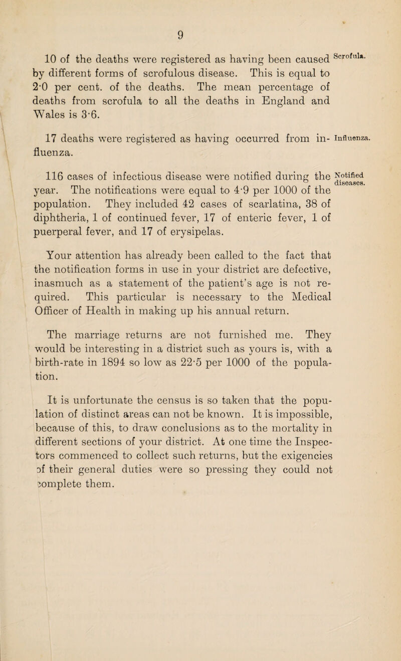 10 of the deaths were registered as having been caused Scrofula- by different forms of scrofulous disease. This is equal to 2-0 per cent, of the deaths. The mean percentage of deaths from scrofula to all the deaths in England and Wales is 3-6. 17 deaths were registered as having occurred from in- influenza, fluenza. 116 cases of infectious disease were notified during the Notified u diseases. year. The notifications were equal to 4-9 per 1000 of the population. They included 42 cases of scarlatina, 38 of diphtheria, 1 of continued fever, 17 of enteric fever, 1 of puerperal fever, and 17 of erysipelas. Your attention has already been called to the fact that the notification forms in use in your district are defective, inasmuch as a statement of the patient’s age is not re¬ quired. This particular is necessary to the Medical Officer of Health in making up his annual return. The marriage returns are not furnished me. They would be interesting in a district such as yours is, with a birth-rate in 1894 so low as 22-5 per 1000 of the popula¬ tion. It is unfortunate the census is so taken that the popu¬ lation of distinct areas can not be known. It is impossible, because of this, to draw conclusions as to the mortality in different sections of your district. At one time the Inspec¬ tors commenced to collect such returns, hut the exigencies Df their general duties were so pressing they could not complete them.