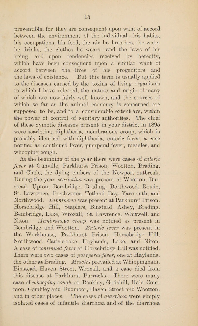 preventible, for they are consequent upon want of accord between the environment of the individual—his habits, his occupations, his food, the air he breathes, the water he drinks, the clothes he wears—and the laws of his being, and upon tendencies received by heredity, which have been consequent upon a similar want of accord between the lives of his progenitors and the laws of existence. But this term is usually applied to the diseases caused by the toxins of living organisms to which I have referred, the nature and origin of many of which are now fairly well known, and the sources of which so far as the animal economy is concerned are supposed to be, and to a considerable extent are, within the power of control of sanitary authorities. The chief of these zymotic diseases present in your district in 1895 were scarletina, diphtheria, membranous croup, which is probably identical with diphtheria, enteric fever, a case notified as continued fever, puerperal fever, measles, and whooping cough. At the beginning of the year there were cases of enteric fever at Gunville, Parkhurst Prison, Wootton, Brading, and Chale, the dying embers of the Newport outbreak. During the year scarletina was present at Wootton, Bin- stead, Upton, Bembridge, Brading, Borthwood, Boude, St. Lawrence, Freshwater, Totland Bay, Yarmouth, and Northwood. Diphtheria was present at Parkhurst Prison, Horsebridge Hill, Staplers, Binstead, Ashey, Brading, Bembridge, Lake, Wroxall, St. Lawrence, Whitwell, and Niton. Membranous croup was notified as present in Bembridge and Wootton. Enteric fever was present in the Workhouse, Parkhurst Prison, Horsebridge Hill, Northwood, Carisbrooke, Haylands, Lake, and Niton. A case of continued fever at Horsebridge Hill was notified. There were two cases of puerperal fever, one at Haylands, the other at Brading. Measles prevailed at Whippingham, Binstead, Haven Street, Wroxall, and a case died from this disease at Parkhurst Barracks. There were many case of whooping cough at Bookley, Godshill, Hale Com¬ mon, Combley and Duxmoor, Haven Street and Wootton, and in other places. The cases of diarrhoea were simply isolated cases of infantile diarrhoea and of the diarrhoea
