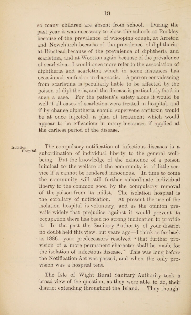 so many children are absent from school. During the past year it was necessary to close the schools at Eookley because of the prevalence of whooping cough, at Arreton and Newchurch because of the prevalence of diphtheria, at Binstead because of the prevalence of diphtheria and scarletina, and at Wootton again because of the prevalence of scarletina. I would once more refer to the association of diphtheria and scarletina which in some instances has occasioned confusion in diagnosis. A person convalescing from scarletina is peculiarly liable to be affected by the poison of diphtheria, and the disease is particularly fatal in such a case. Bor the patient’s safety alone it would be well if all cases of scarletina were treated in hospital, and if by chance diphtheria should supervene antitoxin would be at once injected, a plan of treatment which would appear to be efficacious in many instances if applied at the earliest period of the disease. isolation The compulsory notification of infectious diseases is a Hospital. supor(3jna^on 0f individual liberty to the general well¬ being. But the knowledge of the existence of a poison inimical to the welfare of the community is of little ser¬ vice if it cannot be rendered innocuous. In time to come the community will still further subordinate individual liberty to the common good by the compulsory removal of the poison from its midst. The isolation hospital is the corollary of notification. At present the use of the isolation hospital is voluntary, and as the opinion pre¬ vails widely that prejudice against it would prevent its occupation there has been no strong inclination to provide it. In the past the Sanitary Authority of your district no doubt held this view, but years ago—I think as far back as 1886—your predecessors resolved “that further pro¬ vision of a more permanent character shall be made for the isolation of infectious disease.” This was long before the Notification Act was passed, and when the only pro¬ vision was a hospital tent. The Isle of Wight Rural Sanitary Authority took a broad view of the question, as they were able to do, their district extending throughout the Island. They thought