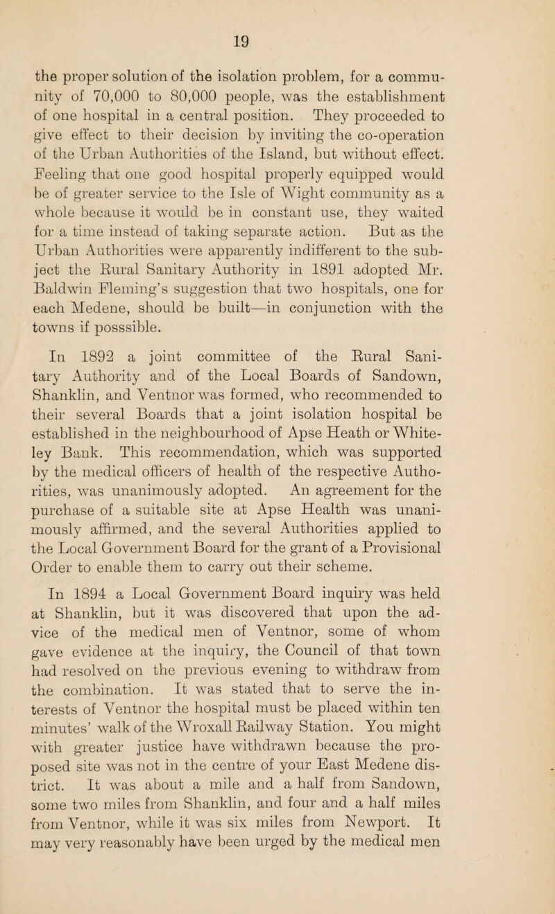 the proper solution of the isolation problem, for a commu¬ nity of 70,000 to 80,000 people, was the establishment of one hospital in a central position. They proceeded to give effect to their decision by inviting the co-operation of the Urban Authorities of the Island, but without effect. Feeling that one good hospital properly equipped would be of greater service to the Isle of Wight community as a whole because it would be in constant use, they waited for a time instead of taking separate action. But as the Urban Authorities were apparently indifferent to the sub¬ ject the Rural Sanitary Authority in 1891 adopted Mr. Baldwin Fleming’s suggestion that two hospitals, one for each Medene, should be built—in conjunction with the towns if posssible. In 1892 a joint committee of the Rural Sani¬ tary Authority and of the Local Boards of Sandown, Shanklin, and Yentnorwas formed, who recommended to their several Boards that a joint isolation hospital be established in the neighbourhood of Apse Heath or White- ley Bank. This recommendation, which was supported by the medical officers of health of the respective Autho¬ rities, was unanimously adopted. An agreement for the purchase of a suitable site at Apse Health was unani¬ mously affirmed, and the several Authorities applied to the Local Government Board for the grant of a Provisional Order to enable them to carry out their scheme. In 1894 a Local Government Board inquiry was held at Shanklin, but it was discovered that upon the ad¬ vice of the medical men of Yentnor, some of whom gave evidence at the inquiry, the Council of that towrn had resolved on the previous evening to withdraw from the combination. It was stated that to serve the in¬ terests of Yentnor the hospital must be placed within ten minutes’ walk of the Wroxall Railway Station. You might with greater justice have withdrawn because the pro¬ posed site was not in the centre of your East Medene dis¬ trict. It was about a mile and a half from Sandown, some two miles from Shanklin, and four and a half miles from Yentnor, while it was six miles from Newport. It may very reasonably have been urged by the medical men