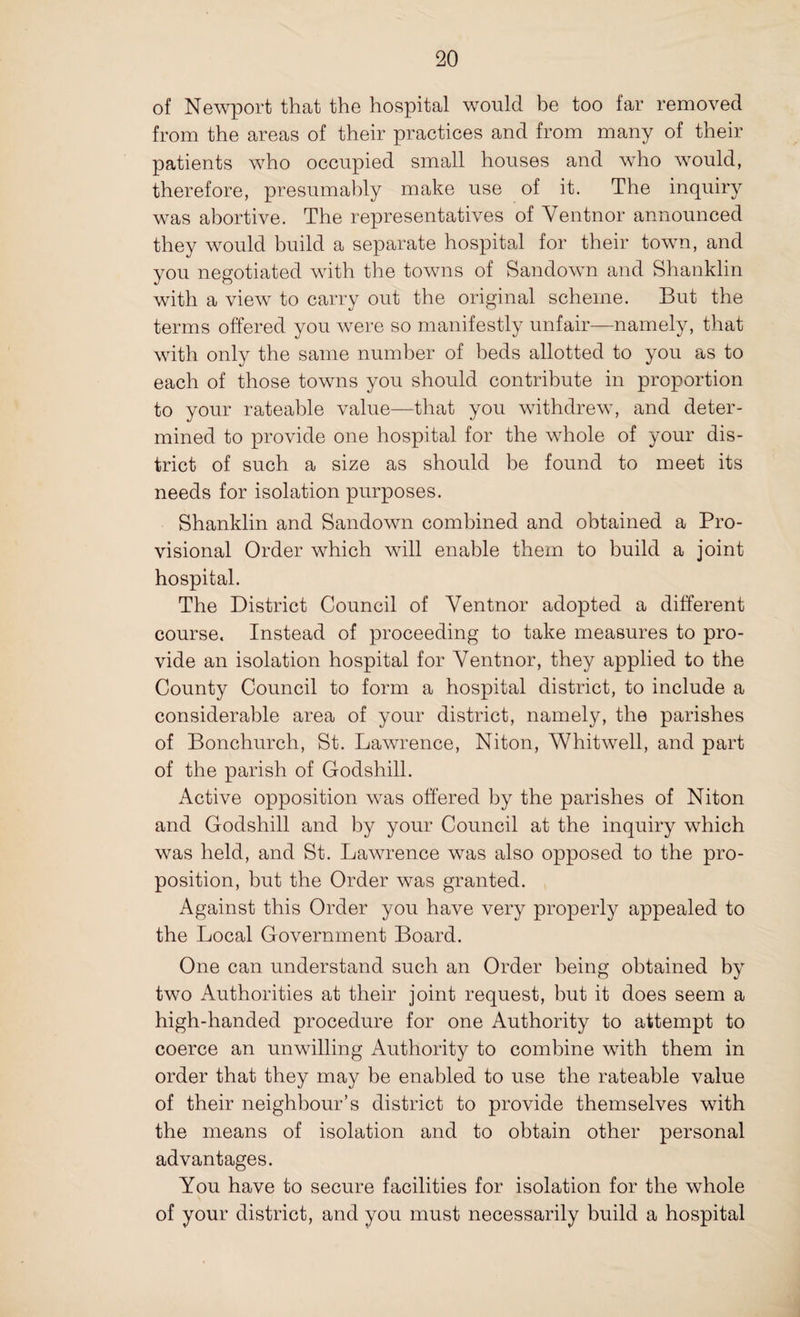 of Newport that the hospital would be too far removed from the areas of their practices and from many of their patients who occupied small houses and who would, therefore, presumably make use of it. The inquiry was abortive. The representatives of Ventnor announced they would build a separate hospital for their town, and you negotiated with the towns of Sandown and Shanklin with a view to carry out the original scheme. But the terms offered you were so manifestly unfair—namely, that with only the same number of beds allotted to you as to each of those towns you should contribute in proportion to your rateable value—that you withdrew, and deter¬ mined to provide one hospital for the whole of your dis¬ trict of such a size as should be found to meet its needs for isolation purposes. Shanklin and Sandown combined and obtained a Pro¬ visional Order which will enable them to build a joint hospital. The District Council of Ventnor adopted a different course. Instead of proceeding to take measures to pro¬ vide an isolation hospital for Ventnor, they applied to the County Council to form a hospital district, to include a considerable area of your district, namely, the parishes of Bonchurch, St. Lawrence, Niton, Whitwell, and part of the parish of Godshill. Active opposition was offered by the parishes of Niton and Godshill and by your Council at the inquiry which was held, and St. Lawrence was also opposed to the pro¬ position, but the Order was granted. Against this Order you have very properly appealed to the Local Government Board. One can understand such an Order being obtained by two Authorities at their joint request, but it does seem a high-handed procedure for one Authority to attempt to coerce an unwilling Authority to combine with them in order that they may be enabled to use the rateable value of their neighbour’s district to provide themselves with the means of isolation and to obtain other personal advantages. You have to secure facilities for isolation for the whole of your district, and you must necessarily build a hospital