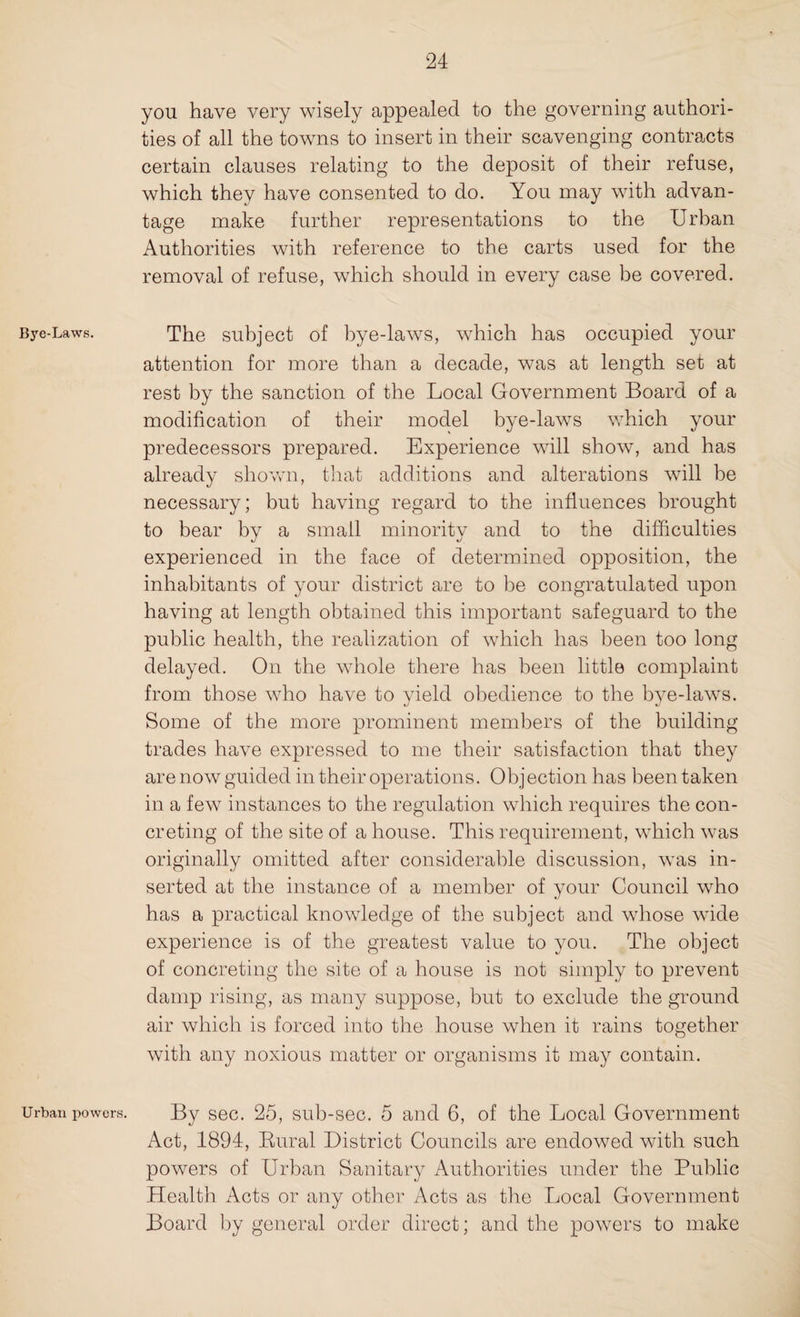 Bye-Laws. Urban powers. you have very wisely appealed to the governing authori¬ ties of all the towns to insert in their scavenging contracts certain clauses relating to the deposit of their refuse, which they have consented to do. You may with advan¬ tage make further representations to the Urban Authorities with reference to the carts used for the removal of refuse, which should in every case be covered. The subject of bye-laws, which has occupied your attention for more than a decade, was at length set at rest by the sanction of the Local Government Board of a modification of their model bye-laws which your predecessors prepared. Experience will show, and has already shown, that additions and alterations will be necessary; but having regard to the influences brought to bear by a small minority and to the difficulties experienced in the face of determined opposition, the inhabitants of your district are to be congratulated upon having at length obtained this important safeguard to the public health, the realization of which has been too long delayed. On the whole there has been little complaint from those who have to yield obedience to the bye-laws. Some of the more prominent members of the building trades have expressed to me their satisfaction that they are now guided in their operations. Objection has been taken in a few instances to the regulation which requires the con¬ creting of the site of a house. This requirement, which was originally omitted after considerable discussion, was in¬ serted at the instance of a member of your Council who has a practical knowledge of the subject and whose wide experience is of the greatest value to you. The object of concreting the site of a house is not simply to prevent damp rising, as many suppose, but to exclude the ground air which is forced into the house when it rains together with any noxious matter or organisms it may contain. By sec. 25, sub-sec. 5 and 6, of the Local Government Act, 1894, Rural District Councils are endowed with such powers of Urban Sanitary Authorities under the Public Health xkcts or any other Acts as the Local Government Board by general order direct; and the powers to make