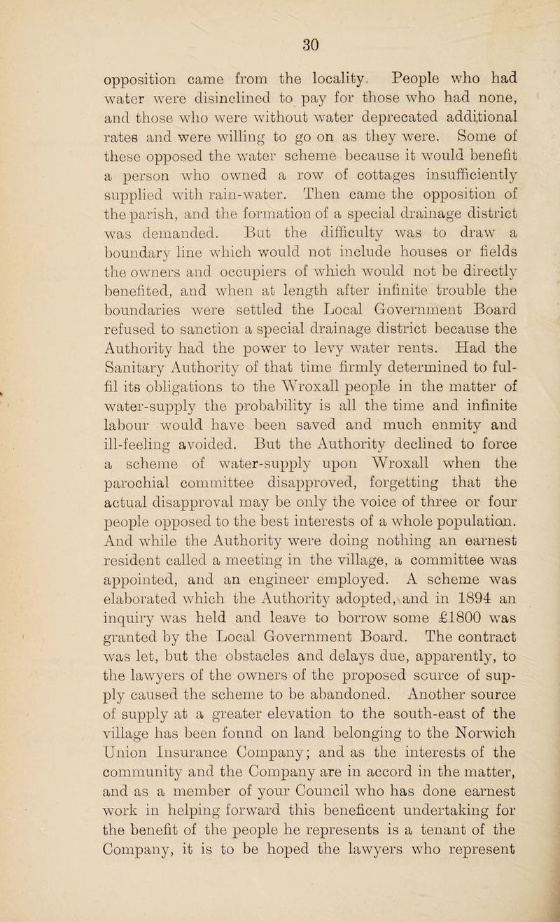 opposition came from the locality People who had water were disinclined to pay for those who had none, and those who were without water deprecated additional rates and were willing to go on as they were. Some of these opposed the water scheme because it would benefit a person who owned a row of cottages insufficiently supplied with rain-water. Then came the opposition of the parish, and the formation of a special drainage district was demanded. But the difficulty was to draw a boundary line which would not include houses or fields the owners and occupiers of which would not be directly benefited, and when at length after infinite trouble the boundaries were settled the Local Government Board refused to sanction a special drainage district because the Authority had the power to levy water rents. Had the Sanitary Authority of that time firmly determined to ful¬ fil its obligations to the Wroxall people in the matter of water-supply the probability is all the time and infinite labour would have been saved and much enmity and ill-feeling avoided. But the Authority declined to force a scheme of water-supply upon Wroxall when the parochial committee disapproved, forgetting that the actual disapproval may be only the voice of three or four people opposed to the best interests of a whole population. And while the Authority were doing nothing an earnest resident called a meeting in the village, a committee was appointed, and an engineer employed. A scheme was elaborated which the Authority adopted, and in 1894 an inquiry was held and leave to borrow some £1800 was granted by the Local Government Board. The contract was let, but the obstacles and delays due, apparently, to the lawyers of the owners of the proposed source of sup¬ ply caused the scheme to be abandoned. Another source of supply at a greater elevation to the south-east of the village has been fonnd on land belonging to the Norwich Union Insurance Company; and as the interests of the community and the Company are in accord in the matter, and as a member of your Council who has done earnest work in helping forward this beneficent undertaking for the benefit of the people he represents is a tenant of the Company, it is to be hoped the lawyers who represent