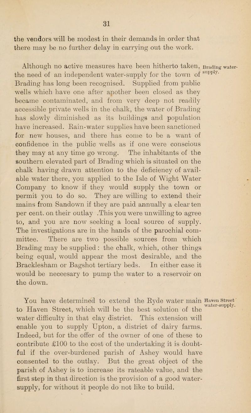 the vendors will be modest in their demands in order that there may be no further delay in carrying out the work. Although no active measures have been hitherto taken, Eroding water- the need of an independent water-supply for the town of &upply* Brading has long been recognised. Supplied from public wells which have one after another been closed as they became contaminated, and from very deep not readily accessible private wells in the chalk, the water of Brading has slowly diminished as its buildings and population have increased. Bain-water supplies have been sanctioned for new houses, and there has come to be a want of confidence in the public wells as if one were conscious they may at any time go wrong. The inhabitants of the southern elevated part of Brading which is situated on the chalk having drawn attention to the deficiency of avail¬ able water there, you applied to the Isle of Wight Water Company to know if they would supply the town or permit you to do so. They are willing to extend their mains from Sandown if they are paid annually a clear ten per cent, on their outlay .This you were unwilling to agree to, and you are now seeking a local source of supply. The investigations are in the hands of the parochial com¬ mittee. There are two possible sources from which Brading may be supplied: the chalk, which, other things being equal, would appear the most desirable, and the Bracklesham or Bagshot tertiary beds. In either case it would be neceesary to pump the water to a reservoir on the down. You have determined to extend the Byde water main Haven street' to Haven Street, which will be the best solution of the water difficulty in that clay district. This extension will enable you to supply Upton, a district of dairy farms. Indeed, but for the offer of the owner of one of these to contribute £100 to the cost of the undertaking it is doubt¬ ful if the over-burdened parish of Ashey would have consented to the outlay. But the great object of the parish of Ashey is to increase its rateable value, and the first step in that direction is the provision of a good water- supply, for without it people do not like to build.