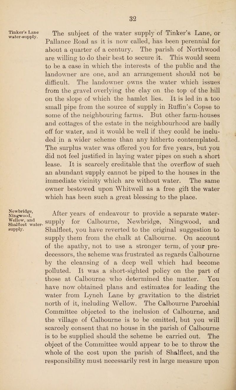 Tinker’s Lane water-supply. The subject of the water supply of Tinker’s Lane, or Pallance Road as it is now called, has been perennial for about a quarter of a century. The parish of Northwood are willing to do their best to secure it. This would seem to be a case in which the interests of the public and the landowner are one, and an arrangement should not he difficult. The landowner owns the water which issues from the gravel overlying the clay on the top of the hill on the slope of which the hamlet lies. It is led in a too small pipe from the source of supply in Ruffin’s Copse to some of the neighbouring farms. But other farm-houses and cottages of the estate in the neighbourhood are badly off for water, and it would be well if they could be inclu¬ ded in a wider scheme than any hitherto contemplated. The surplus water was offered you for five years, but you did not feel justified in laying water pipes on such a short lease. It is scarcely creditable that the overflow of such an abundant supply cannot be piped to the houses in the immediate vicinity which are without water. The same owner bestowed upon Whitwell as a free gift the water which has been such a great blessing to the place. Newbridge, Ningwood, Wellow, and Shalfleet water- supply. After years of endeavour to provide a separate water- supply for Calbourne, Newbridge, Ningwood, and Shalfleet, you have reverted to the original suggestion to supply them from the chalk at Calbourne. On account of the apathy, not to use a stronger term, of your pre¬ decessors, the scheme was frustrated as regards Calbourne by the cleansing of a deep well which had become polluted. It was a short-sighted policy on the part of those at Calbourne who determined the matter. You have now obtained plans and estimates for leading the water from Lynch Lane by gravitation to the district north of it, including Wellow. The Calbourne Parochial Committee objected to the inclusion of Calbourne, and the village of Calbourne is to be omitted, but you will scarcely consent that no house in the parish of Calbourne is to be supplied should the scheme be carried out. The object of the Committee would appear to be to throw the whole of the cost upon the parish of Shalfleet, and the responsibility must necessarily rest in large measure upon