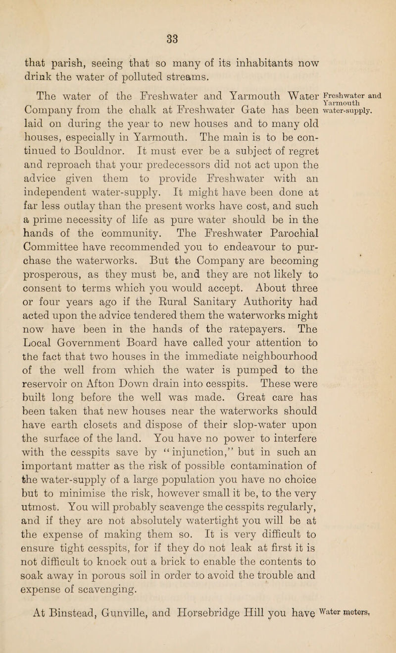 that parish, seeing that so many of its inhabitants now drink the water of polluted streams. The water of the Freshwater and Yarmouth Water Freshwater and Yarmouth Company from the chalk at Freshwater Gate has been water-supply, laid on during the year to new houses and to many old houses, especially in Yarmouth. The main is to be con¬ tinued to Bouldnor. It must ever be a subject of regret and reproach that your predecessors did not act upon the advice given them to provide Freshwater with an independent water-supply. It might have been done at far less outlay than the present works have cost, and such a prime necessity of life as pure water should be in the hands of the community. The Freshwater Parochial Committee have recommended you to endeavour to pur¬ chase the waterworks. But the Company are becoming prosperous, as they must be, and they are not likely to consent to terms which you would accept. About three or four years ago if the Rural Sanitary Authority had acted upon the advice tendered them the waterworks might now have been in the hands of the ratepayers. The Local Government Board have called your attention to the fact that two houses in the immediate neighbourhood of the well from which the water is pumped to the reservoir on Afton Down drain into cesspits. These were built long before the well was made. Great care has been taken that new houses near the waterworks should have earth closets and dispose of their slop-water upon the surface of the land. You have no power to interfere with the cesspits save by “ injunction,” but in such an important matter as the risk of possible contamination of the water-supply of a large population you have no choice but to minimise the risk, however small it be, to the very utmost. You will probably scavenge the cesspits regularly, and if they are not absolutely watertight you will be at the expense of making them so. It is very difficult to ensure tight cesspits, for if they do not leak at first it is not difficult to knock out a brick to enable the contents to soak away in porous soil in order to avoid the trouble and expense of scavenging. At Binstead, Gunvilla, and Horsebridge Hill you have Water peters,